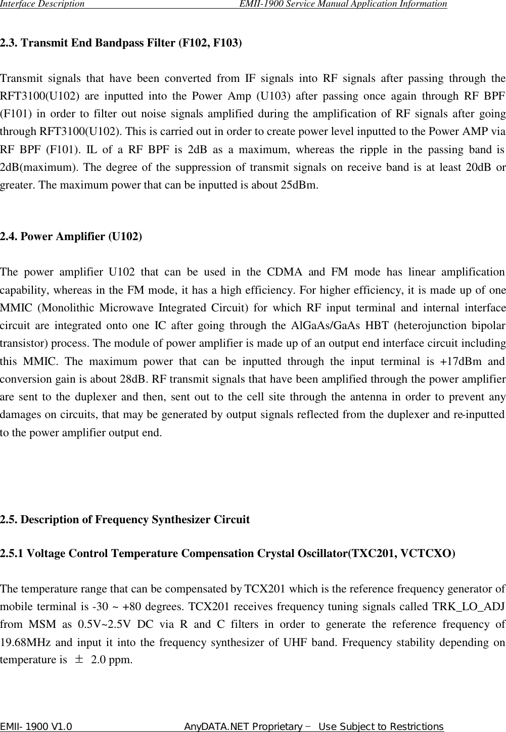  Interface Description                               EMII-1900 Service Manual Application Information EMII-1900 V1.0                       AnyDATA.NET Proprietary  Use Subject to Restrictions   2.3. Transmit End Bandpass Filter (F102, F103)    Transmit signals that have been converted from IF signals into RF signals after passing through the RFT3100(U102) are inputted into the Power Amp  (U103) after passing once again through RF BPF (F101) in order to filter out noise signals amplified during the amplification of RF signals after going through RFT3100(U102). This is carried out in order to create power level inputted to the Power AMP via RF BPF  (F101). IL of  a RF BPF is  2dB as a maximum, whereas the ripple in the passing band is 2dB(maximum). The degree of the suppression of transmit signals on receive band is at least 20dB or greater. The maximum power that can be inputted is about 25dBm.     2.4. Power Amplifier (U102)    The power amplifier  U102 that can be used in the CDMA and FM mode has linear amplification capability, whereas in the FM mode, it has a high efficiency. For higher efficiency, it is made up of one MMIC (Monolithic Microwave Integrated Circuit) for which RF input terminal and internal interface circuit are integrated onto one IC after going through the AlGaAs/GaAs HBT (heterojunction bipolar transistor) process. The module of power amplifier is made up of an output end interface circuit including this MMIC. The maximum power that can be inputted through the input terminal is +17dBm and conversion gain is about 28dB. RF transmit signals that have been amplified through the power amplifier are sent to the duplexer and then, sent out to the cell site through the antenna in order to prevent any damages on circuits, that may be generated by output signals reflected from the duplexer and re-inputted to the power amplifier output end.       2.5. Description of Frequency Synthesizer Circuit    2.5.1 Voltage Control Temperature Compensation Crystal Oscillator(TXC201, VCTCXO)  The temperature range that can be compensated by TCX201 which is the reference frequency generator of mobile terminal is -30 ~ +80 degrees. TCX201 receives frequency tuning signals called TRK_LO_ADJ from MSM as 0.5V~2.5V DC via R and C filters in order to generate the reference frequency of 19.68MHz and input it into the frequency synthesizer of UHF band. Frequency stability depending on temperature is  ⥮ 2.0 ppm.    