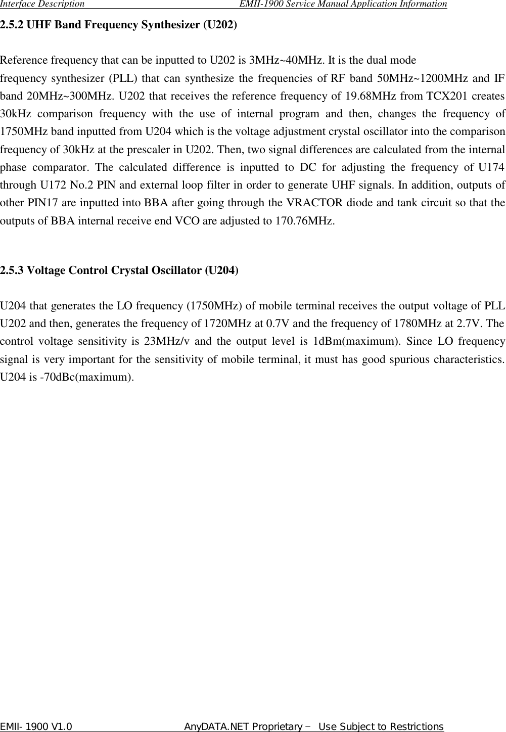  Interface Description                               EMII-1900 Service Manual Application Information EMII-1900 V1.0                       AnyDATA.NET Proprietary  Use Subject to Restrictions  2.5.2 UHF Band Frequency Synthesizer (U202)    Reference frequency that can be inputted to U202 is 3MHz~40MHz. It is the dual mode   frequency synthesizer (PLL) that can synthesize the frequencies of RF band 50MHz~1200MHz and IF band 20MHz~300MHz. U202 that receives the reference frequency of 19.68MHz from TCX201 creates 30kHz comparison frequency with the use of internal program and then, changes the frequency of 1750MHz band inputted from U204 which is the voltage adjustment crystal oscillator into the comparison frequency of 30kHz at the prescaler in U202. Then, two signal differences are calculated from the internal phase comparator. The calculated difference is inputted to DC for adjusting the frequency of U174 through U172 No.2 PIN and external loop filter in order to generate UHF signals. In addition, outputs of other PIN17 are inputted into BBA after going through the VRACTOR diode and tank circuit so that the outputs of BBA internal receive end VCO are adjusted to 170.76MHz.     2.5.3 Voltage Control Crystal Oscillator (U204)  U204 that generates the LO frequency (1750MHz) of mobile terminal receives the output voltage of PLL U202 and then, generates the frequency of 1720MHz at 0.7V and the frequency of 1780MHz at 2.7V. The control  voltage  sensitivity is 23MHz/v and the output level is 1dBm(maximum). Since LO frequency signal is very important for the sensitivity of mobile terminal, it must has good spurious characteristics. U204 is -70dBc(maximum).                     