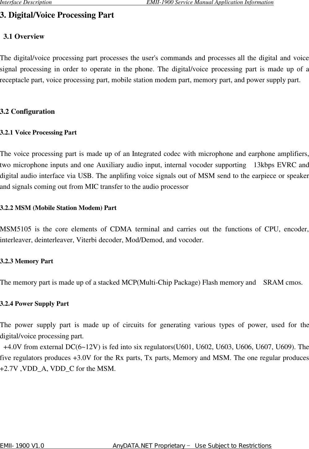  Interface Description                               EMII-1900 Service Manual Application Information EMII-1900 V1.0                       AnyDATA.NET Proprietary  Use Subject to Restrictions  3. Digital/Voice Processing Part   3.1 Overview   The digital/voice processing part processes the user&apos;s commands and processes all the digital and voice signal processing in order to operate in the phone. The digital/voice processing part is made up of a receptacle part, voice processing part, mobile station modem part, memory part, and power supply part.   3.2 Configuration    3.2.1 Voice Processing Part  The voice processing part is made up of an Integrated codec with microphone and earphone amplifiers, two microphone inputs and one Auxiliary audio input, internal vocoder supporting  13kbps EVRC and  digital audio interface via USB. The anplifing voice signals out of MSM send to the earpiece or speaker and signals coming out from MIC transfer to the audio processor    3.2.2 MSM (Mobile Station Modem) Part    MSM5105 is the core elements of CDMA terminal and carries out the functions of CPU, encoder, interleaver, deinterleaver, Viterbi decoder, Mod/Demod, and vocoder.  3.2.3 Memory Part  The memory part is made up of a stacked MCP(Multi-Chip Package) Flash memory and   SRAM cmos.    3.2.4 Power Supply Part    The power supply part is made up of circuits for generating various types of power, used for the digital/voice processing part.   +4.0V from external DC(6~12V) is fed into six regulators(U601, U602, U603, U606, U607, U609). The five regulators produces +3.0V for the Rx parts, Tx parts, Memory and MSM. The one regular produces +2.7V ,VDD_A, VDD_C for the MSM.      