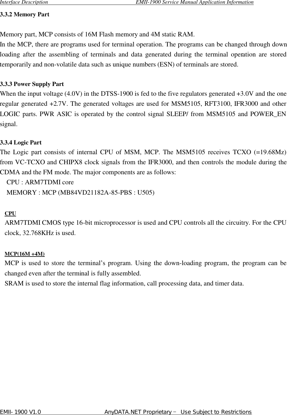  Interface Description                               EMII-1900 Service Manual Application Information EMII-1900 V1.0                       AnyDATA.NET Proprietary  Use Subject to Restrictions  3.3.2 Memory Part    Memory part, MCP consists of 16M Flash memory and 4M static RAM. In the MCP, there are programs used for terminal operation. The programs can be changed through down loading after the assembling of terminals and data generated during the terminal operation are stored temporarily and non-volatile data such as unique numbers (ESN) of terminals are stored.  3.3.3 Power Supply Part   When the input voltage (4.0V) in the DTSS-1900 is fed to the five regulators generated +3.0V and the one regular generated +2.7V. The generated voltages are used for MSM5105, RFT3100, IFR3000 and other LOGIC parts. PWR ASIC is operated by the control signal SLEEP/ from MSM5105 and POWER_EN signal.    3.3.4 Logic Part The Logic part consists of internal CPU of MSM, MCP. The MSM5105 receives TCXO (=19.68Mz) from VC-TCXO and CHIPX8 clock signals from the IFR3000, and then controls the module during the CDMA and the FM mode. The major components are as follows:   CPU : ARM7TDMI core MEMORY : MCP (MB84VD21182A-85-PBS : U505)  CPU ARM7TDMI CMOS type 16-bit microprocessor is used and CPU controls all the circuitry. For the CPU clock, 32.768KHz is used.  MCP(16M +4M) MCP is used to store the terminal…s program. Using the down-loading program, the program can be changed even after the terminal is fully assembled. SRAM is used to store the internal flag information, call processing data, and timer data.            