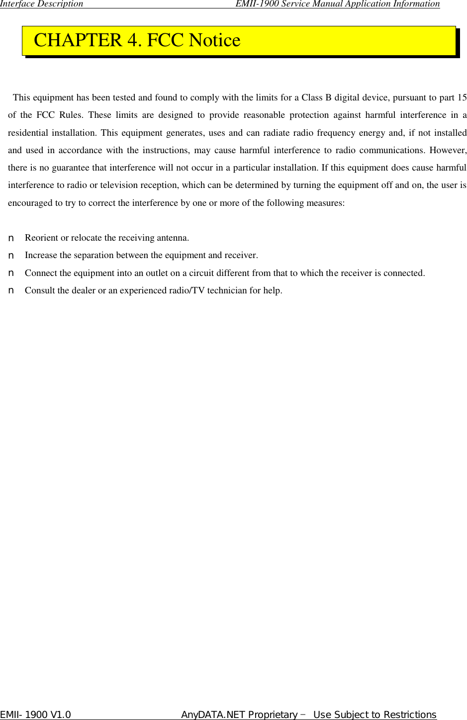  Interface Description                               EMII-1900 Service Manual Application Information EMII-1900 V1.0                       AnyDATA.NET Proprietary  Use Subject to Restrictions       This equipment has been tested and found to comply with the limits for a Class B digital device, pursuant to part 15 of the FCC Rules. These limits are designed to provide reasonable protection against harmful interference in a residential installation. This equipment generates, uses and can radiate radio frequency energy and, if not installed and used in accordance with the instructions, may cause harmful interference to radio communications. However, there is no guarantee that interference will not occur in a particular installation. If this equipment does cause harmful interference to radio or television reception, which can be determined by turning the equipment off and on, the user is encouraged to try to correct the interference by one or more of the following measures:  n Reorient or relocate the receiving antenna. n Increase the separation between the equipment and receiver. n Connect the equipment into an outlet on a circuit different from that to which the receiver is connected. n Consult the dealer or an experienced radio/TV technician for help.             CHAPTER 4. FCC Notice 