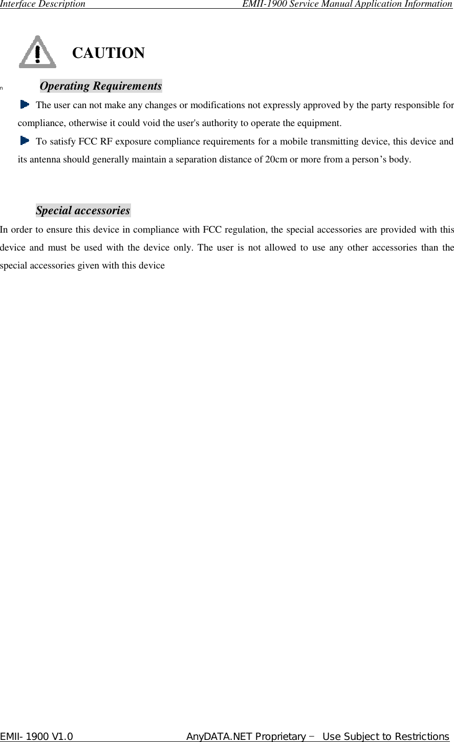  Interface Description                               EMII-1900 Service Manual Application Information EMII-1900 V1.0                       AnyDATA.NET Proprietary  Use Subject to Restrictions    CAUTION n  Operating Requirements  The user can not make any changes or modifications not expressly approved by the party responsible for compliance, otherwise it could void the user&apos;s authority to operate the equipment.   To satisfy FCC RF exposure compliance requirements for a mobile transmitting device, this device and its antenna should generally maintain a separation distance of 20cm or more from a person…s body.   Special accessories In order to ensure this device in compliance with FCC regulation, the special accessories are provided with this device and must be used with the device only. The user is not allowed to use any other accessories than the special accessories given with this device                         