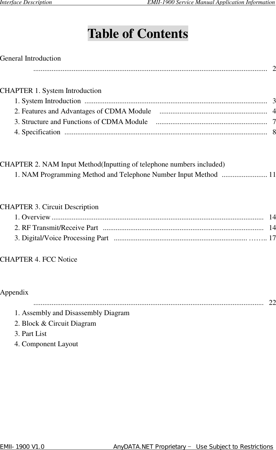  Interface Description                               EMII-1900 Service Manual Application Information EMII-1900 V1.0                       AnyDATA.NET Proprietary  Use Subject to Restrictions   Table of Contents    General Introduction          ................................................................................................................................  2  CHAPTER 1. System Introduction     1. System Introduction  ....................................................................................................  3     2. Features and Advantages of CDMA Module  ...........................................................  4     3. Structure and Functions of CDMA Module  .............................................................  7     4. Specification  ...............................................................................................................  8      CHAPTER 2. NAM Input Method(Inputting of telephone numbers included)     1. NAM Programming Method and Telephone Number Input Method  ......................... 11         CHAPTER 3. Circuit Description     1. Overview ....................................................................................................................  14       2. RF Transmit/Receive Part  ........................................................................................  14     3. Digital/Voice Processing Part  ......................................................................... ®®.. 17      CHAPTER 4. FCC Notice     Appendix          ..............................................................................................................................  22     1. Assembly and Disassembly Diagram       2. Block &amp; Circuit Diagram     3. Part List     4. Component Layout  