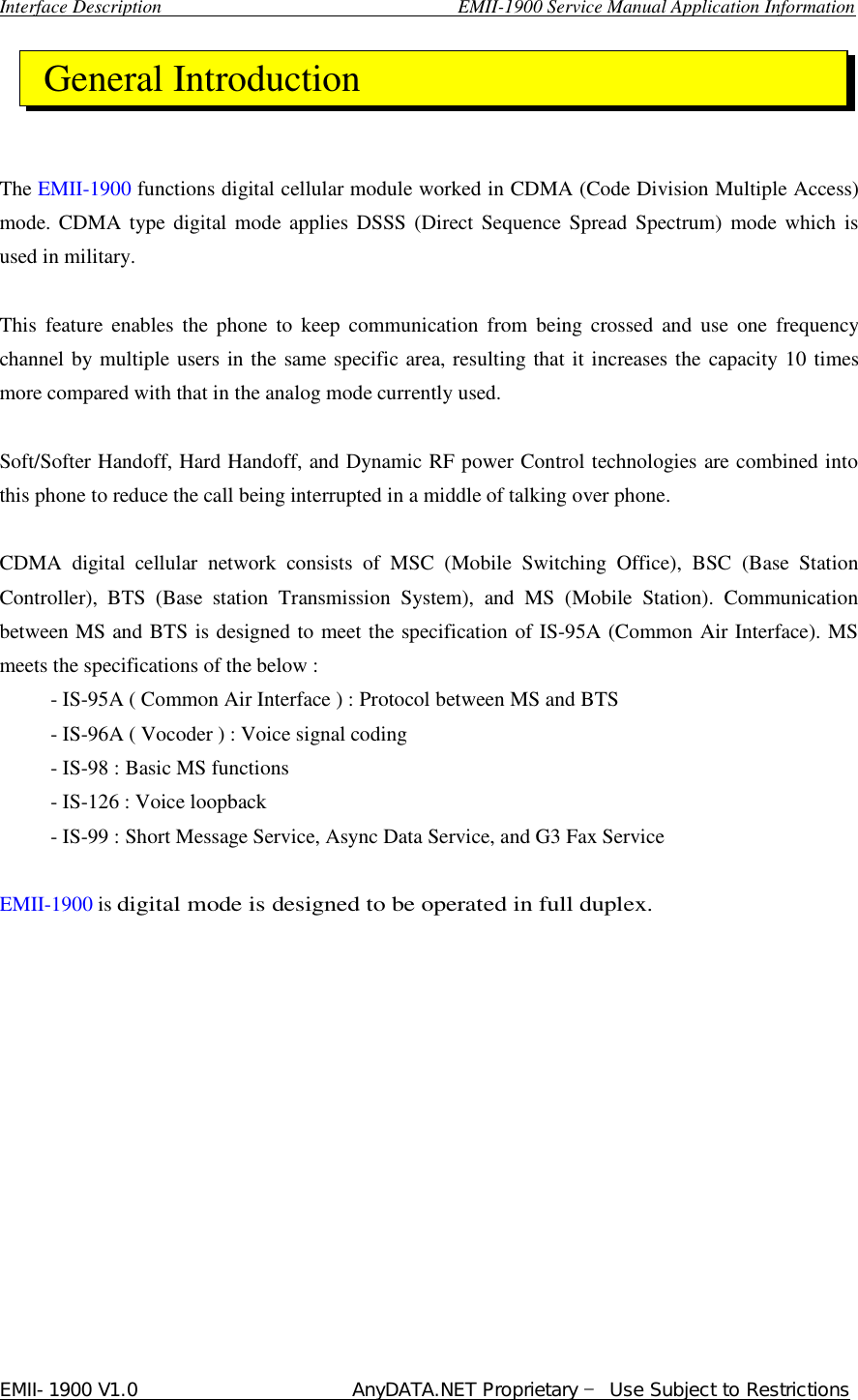  Interface Description                               EMII-1900 Service Manual Application Information EMII-1900 V1.0                       AnyDATA.NET Proprietary  Use Subject to Restrictions      The EMII-1900 functions digital cellular module worked in CDMA (Code Division Multiple Access) mode. CDMA type digital mode applies DSSS (Direct Sequence Spread Spectrum) mode which is used in military.  This feature enables the phone to keep communication from being crossed and use one frequency channel by multiple users in the same specific area, resulting that it increases the capacity 10 times more compared with that in the analog mode currently used.  Soft/Softer Handoff, Hard Handoff, and Dynamic RF power Control technologies are combined into this phone to reduce the call being interrupted in a middle of talking over phone.  CDMA digital cellular network consists of MSC (Mobile Switching  Office), BSC (Base Station Controller), BTS (Base station Transmission System), and MS (Mobile Station). Communication between MS and BTS is designed to meet the specification of IS-95A (Common Air Interface). MS meets the specifications of the below :      - IS-95A ( Common Air Interface ) : Protocol between MS and BTS      - IS-96A ( Vocoder ) : Voice signal coding      - IS-98 : Basic MS functions      - IS-126 : Voice loopback      - IS-99 : Short Message Service, Async Data Service, and G3 Fax Service  EMII-1900 is digital mode is designed to be operated in full duplex. General Introduction 