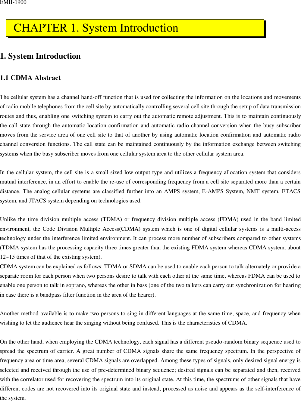 EMII-1900    1. System Introduction  1.1 CDMA Abstract  The cellular system has a channel hand-off function that is used for collecting the information on the locations and movements of radio mobile telephones from the cell site by automatically controlling several cell site through the setup of data transmission routes and thus, enabling one switching system to carry out the automatic remote adjustment. This is to maintain continuously the call state through the automatic location confirmation and automatic radio channel conversion when the busy subscriber moves from the service area of one cell site to that of another by using automatic location confirmation and automatic radio channel conversion functions. The call state can be maintained continuously by the information exchange between switching systems when the busy subscriber moves from one cellular system area to the other cellular system area.  In the cellular system, the cell site is a small-sized low output type and utilizes a frequency allocation system that considers mutual interference, in an effort to enable the re-use of corresponding frequency from a cell site separated more than a certain distance. The analog cellular systems are classified further into an AMPS system, E-AMPS System, NMT system, ETACS system, and JTACS system depending on technologies used.  Unlike the time division multiple access (TDMA) or frequency division multiple access (FDMA) used in the band limited environment, the Code Division Multiple Access(CDMA) system which is one of digital cellular systems is a multi-access technology under the interference limited environment. It can process more number of subscribers compared to other systems (TDMA system has the processing capacity three times greater than the existing FDMA system whereas CDMA system, about 12~15 times of that of the existing system).   CDMA system can be explained as follows: TDMA or SDMA can be used to enable each person to talk alternately or provide a separate room for each person when two persons desire to talk with each other at the same time, whereas FDMA can be used to enable one person to talk in soprano, whereas the other in bass (one of the two talkers can carry out synchronization for hearing in case there is a bandpass filter function in the area of the hearer).  Another method available is to make two persons to sing in different languages at the same time, space, and frequency when wishing to let the audience hear the singing without being confused. This is the characteristics of CDMA.  On the other hand, when employing the CDMA technology, each signal has a different pseudo-random binary sequence used to spread the spectrum of carrier. A great number of CDMA signals share the same frequency spectrum. In the perspective of frequency area or time area, several CDMA signals are overlapped. Among these types of signals, only desired signal energy is selected and received through the use of pre-determined binary sequence; desired signals can be separated and then, received with the correlator used for recovering the spectrum into its original state. At this time, the spectrums of other signals that have different codes are not recovered into its original state and instead, processed as noise and appears as the self-interference of the system.    CHAPTER 1. System Introduction 