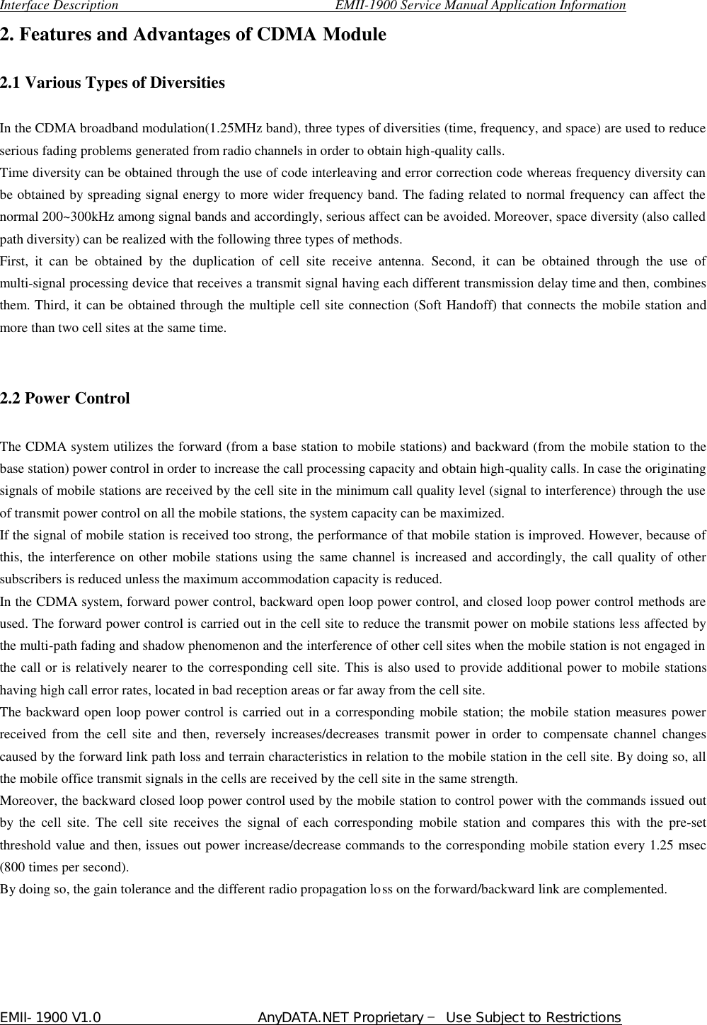  Interface Description                               EMII-1900 Service Manual Application Information EMII-1900 V1.0                       AnyDATA.NET Proprietary  Use Subject to Restrictions  2. Features and Advantages of CDMA Module    2.1 Various Types of Diversities  In the CDMA broadband modulation(1.25MHz band), three types of diversities (time, frequency, and space) are used to reduce serious fading problems generated from radio channels in order to obtain high-quality calls. Time diversity can be obtained through the use of code interleaving and error correction code whereas frequency diversity can be obtained by spreading signal energy to more wider frequency band. The fading related to normal frequency can affect the normal 200~300kHz among signal bands and accordingly, serious affect can be avoided. Moreover, space diversity (also called path diversity) can be realized with the following three types of methods.   First, it can be obtained by the duplication of cell site receive antenna. Second, it can be obtained through the use of multi-signal processing device that receives a transmit signal having each different transmission delay time and then, combines them. Third, it can be obtained through the multiple cell site connection (Soft Handoff) that connects the mobile station and more than two cell sites at the same time.     2.2 Power Control  The CDMA system utilizes the forward (from a base station to mobile stations) and backward (from the mobile station to the base station) power control in order to increase the call processing capacity and obtain high-quality calls. In case the originating signals of mobile stations are received by the cell site in the minimum call quality level (signal to interference) through the use of transmit power control on all the mobile stations, the system capacity can be maximized. If the signal of mobile station is received too strong, the performance of that mobile station is improved. However, because of this, the interference on other mobile stations using the same channel is increased and accordingly, the call quality of other subscribers is reduced unless the maximum accommodation capacity is reduced. In the CDMA system, forward power control, backward open loop power control, and closed loop power control methods are used. The forward power control is carried out in the cell site to reduce the transmit power on mobile stations less affected by the multi-path fading and shadow phenomenon and the interference of other cell sites when the mobile station is not engaged in the call or is relatively nearer to the corresponding cell site. This is also used to provide additional power to mobile stations having high call error rates, located in bad reception areas or far away from the cell site. The backward open loop power control is carried out in a corresponding mobile station; the mobile station measures power received from the cell site and then, reversely increases/decreases transmit power in order to compensate channel changes caused by the forward link path loss and terrain characteristics in relation to the mobile station in the cell site. By doing so, all the mobile office transmit signals in the cells are received by the cell site in the same strength. Moreover, the backward closed loop power control used by the mobile station to control power with the commands issued out by the cell site. The cell site receives the signal of each corresponding mobile station and compares this with the pre-set threshold value and then, issues out power increase/decrease commands to the corresponding mobile station every 1.25 msec (800 times per second).   By doing so, the gain tolerance and the different radio propagation loss on the forward/backward link are complemented.      