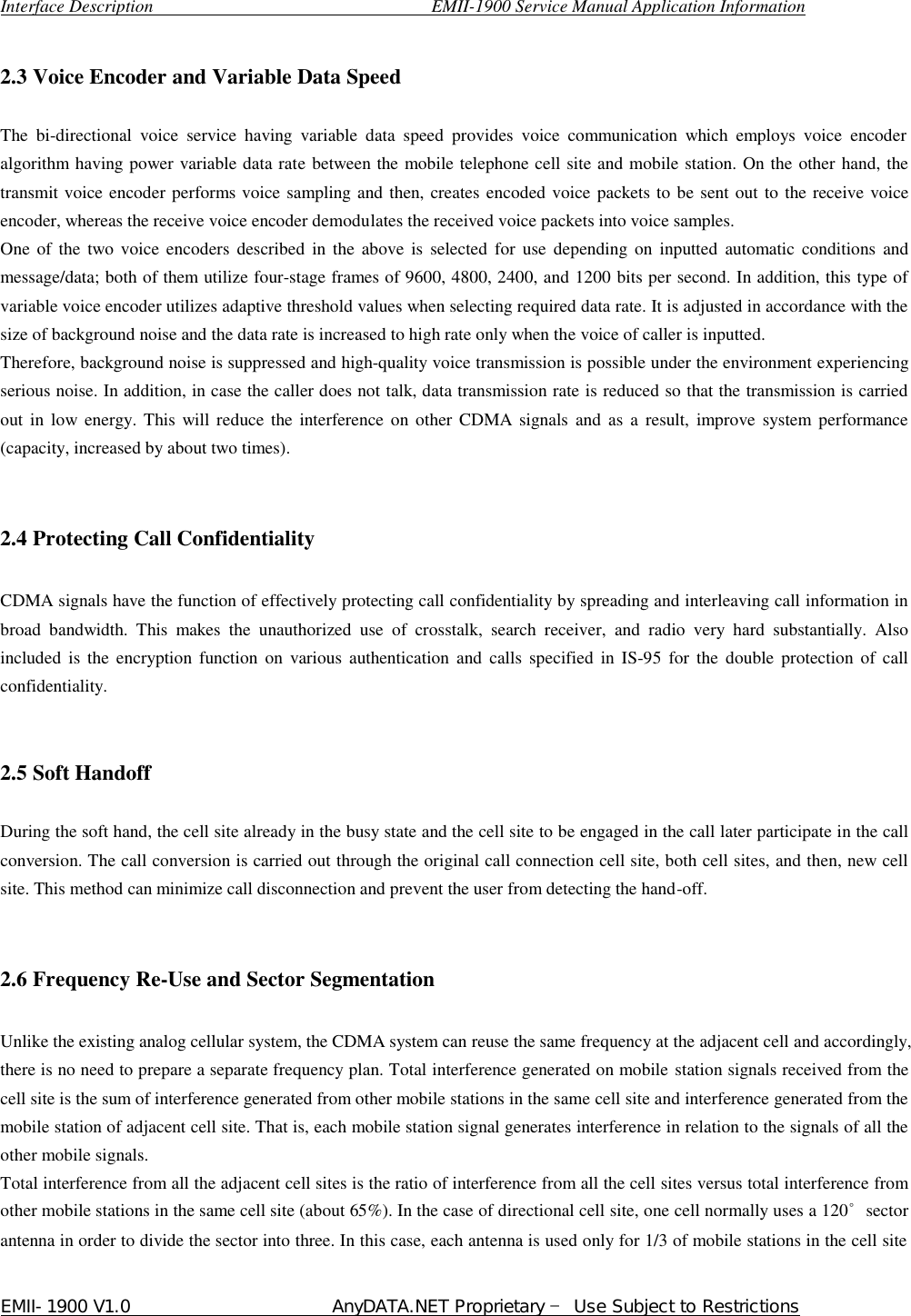  Interface Description                               EMII-1900 Service Manual Application Information EMII-1900 V1.0                       AnyDATA.NET Proprietary  Use Subject to Restrictions   2.3 Voice Encoder and Variable Data Speed    The bi-directional voice service having variable data speed provides voice communication which employs voice encoder algorithm having power variable data rate between the mobile telephone cell site and mobile station. On the other hand, the transmit voice encoder performs voice sampling and then, creates encoded voice packets to be sent out to the receive voice encoder, whereas the receive voice encoder demodulates the received voice packets into voice samples.   One of the two voice encoders described in the above is selected for use depending on inputted automatic conditions and message/data; both of them utilize four-stage frames of 9600, 4800, 2400, and 1200 bits per second. In addition, this type of variable voice encoder utilizes adaptive threshold values when selecting required data rate. It is adjusted in accordance with the size of background noise and the data rate is increased to high rate only when the voice of caller is inputted.   Therefore, background noise is suppressed and high-quality voice transmission is possible under the environment experiencing serious noise. In addition, in case the caller does not talk, data transmission rate is reduced so that the transmission is carried out in low energy. This will reduce the interference on other CDMA signals and as a result, improve system performance (capacity, increased by about two times).   2.4 Protecting Call Confidentiality  CDMA signals have the function of effectively protecting call confidentiality by spreading and interleaving call information in broad bandwidth. This makes the unauthorized use of crosstalk, search receiver, and radio very hard substantially. Also included is the encryption function on various authentication and calls specified in IS-95 for the double protection of call confidentiality.   2.5 Soft Handoff  During the soft hand, the cell site already in the busy state and the cell site to be engaged in the call later participate in the call conversion. The call conversion is carried out through the original call connection cell site, both cell sites, and then, new cell site. This method can minimize call disconnection and prevent the user from detecting the hand-off.   2.6 Frequency Re-Use and Sector Segmentation    Unlike the existing analog cellular system, the CDMA system can reuse the same frequency at the adjacent cell and accordingly, there is no need to prepare a separate frequency plan. Total interference generated on mobile station signals received from the cell site is the sum of interference generated from other mobile stations in the same cell site and interference generated from the mobile station of adjacent cell site. That is, each mobile station signal generates interference in relation to the signals of all the other mobile signals.   Total interference from all the adjacent cell sites is the ratio of interference from all the cell sites versus total interference from other mobile stations in the same cell site (about 65%). In the case of directional cell site, one cell normally uses a 120슏sector antenna in order to divide the sector into three. In this case, each antenna is used only for 1/3 of mobile stations in the cell site 