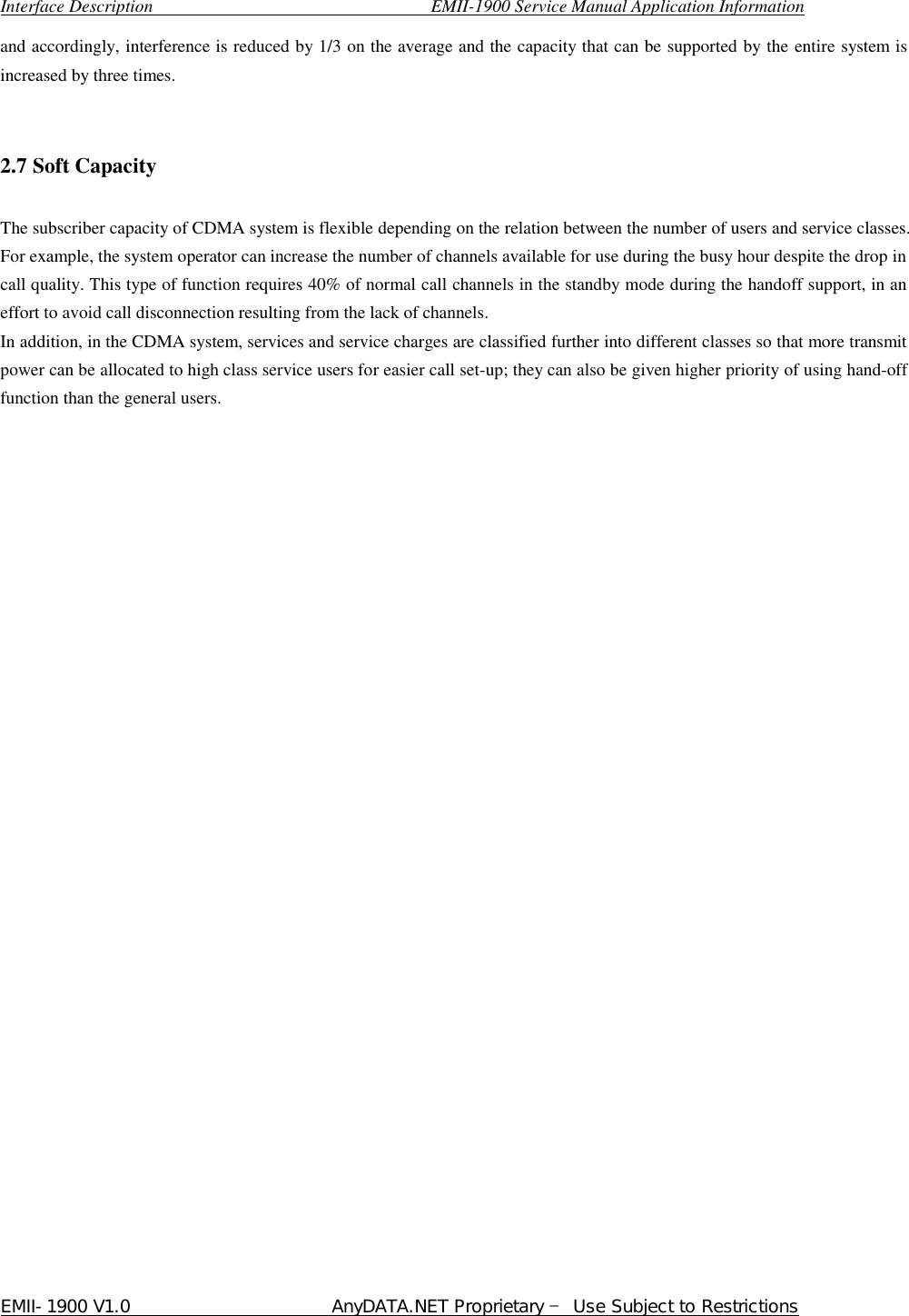  Interface Description                               EMII-1900 Service Manual Application Information EMII-1900 V1.0                       AnyDATA.NET Proprietary  Use Subject to Restrictions  and accordingly, interference is reduced by 1/3 on the average and the capacity that can be supported by the entire system is increased by three times.     2.7 Soft Capacity  The subscriber capacity of CDMA system is flexible depending on the relation between the number of users and service classes. For example, the system operator can increase the number of channels available for use during the busy hour despite the drop in call quality. This type of function requires 40% of normal call channels in the standby mode during the handoff support, in an effort to avoid call disconnection resulting from the lack of channels.   In addition, in the CDMA system, services and service charges are classified further into different classes so that more transmit power can be allocated to high class service users for easier call set-up; they can also be given higher priority of using hand-off function than the general users.   