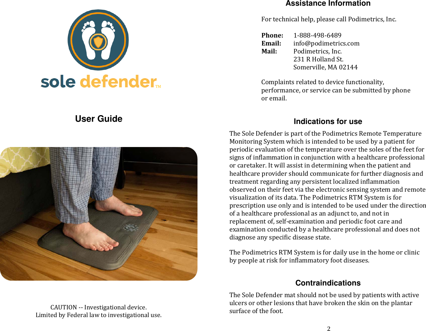      User Guide           CAUTION -- Investigational device.  Limited by Federal law to investigational use.  Assistance Information  For technical help, please call Podimetrics, Inc.   Phone:  1-888-498-6489 Email: info@podimetrics.com  Mail:   Podimetrics, Inc.  231 R Holland St.   Somerville, MA 02144  Complaints related to device functionality, performance, or service can be submitted by phone or email.    Indications for use The Sole Defender is part of the Podimetrics Remote Temperature Monitoring System which is intended to be used by a patient for periodic evaluation of the temperature over the soles of the feet for signs of inflammation in conjunction with a healthcare professional or caretaker. It will assist in determining when the patient and healthcare provider should communicate for further diagnosis and treatment regarding any persistent localized inflammation observed on their feet via the electronic sensing system and remote visualization of its data. The Podimetrics RTM System is for prescription use only and is intended to be used under the direction of a healthcare professional as an adjunct to, and not in replacement of, self-examination and periodic foot care and examination conducted by a healthcare professional and does not diagnose any specific disease state. The Podimetrics RTM System is for daily use in the home or clinic by people at risk for inflammatory foot diseases.  Contraindications The Sole Defender mat should not be used by patients with active ulcers or other lesions that have broken the skin on the plantar surface of the foot.    TM 2 