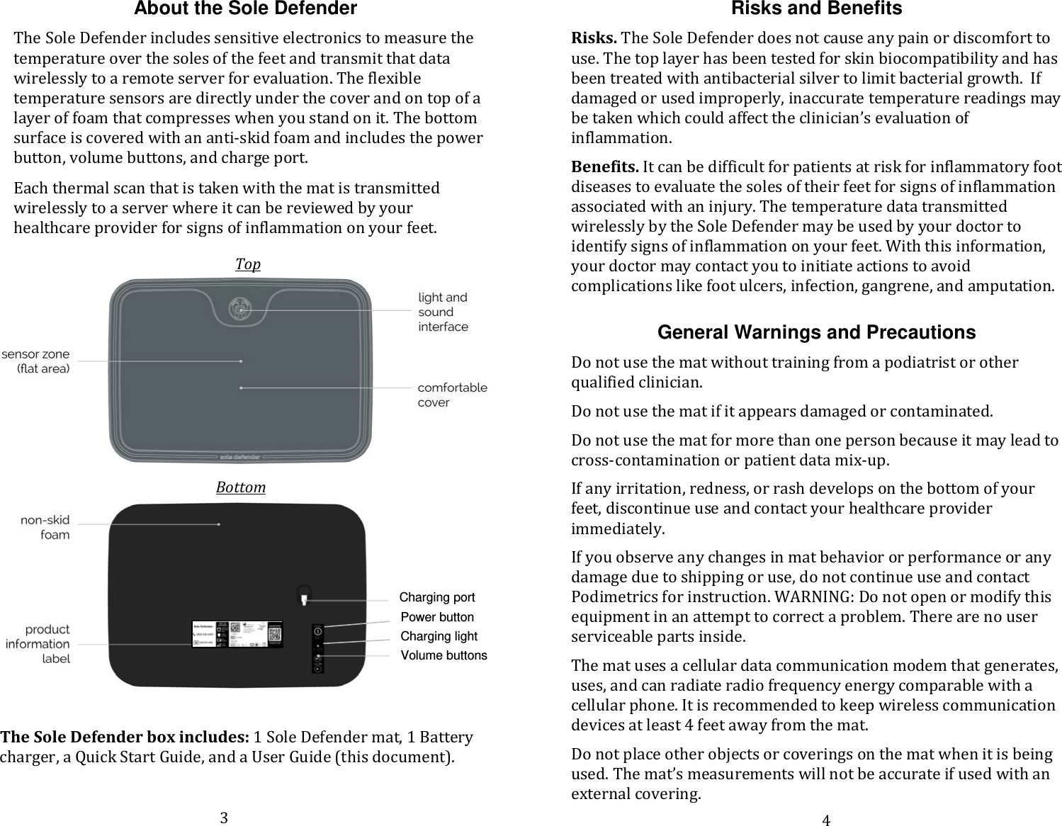 About the Sole Defender The Sole Defender includes sensitive electronics to measure the temperature over the soles of the feet and transmit that data wirelessly to a remote server for evaluation. The flexible temperature sensors are directly under the cover and on top of a layer of foam that compresses when you stand on it. The bottom surface is covered with an anti-skid foam and includes the power button, volume buttons, and charge port.   Each thermal scan that is taken with the mat is transmitted wirelessly to a server where it can be reviewed by your healthcare provider for signs of inflammation on your feet.        The Sole Defender box includes: 1 Sole Defender mat, 1 Battery charger, a Quick Start Guide, and a User Guide (this document).   Risks and Benefits Risks. The Sole Defender does not cause any pain or discomfort to use. The top layer has been tested for skin biocompatibility and has been treated with antibacterial silver to limit bacterial growth.  If damaged or used improperly, inaccurate temperature readings may be taken which could affect the clinician’s evaluation of inflammation.  Benefits. It can be difficult for patients at risk for inflammatory foot diseases to evaluate the soles of their feet for signs of inflammation associated with an injury. The temperature data transmitted wirelessly by the Sole Defender may be used by your doctor to identify signs of inflammation on your feet. With this information, your doctor may contact you to initiate actions to avoid complications like foot ulcers, infection, gangrene, and amputation.    General Warnings and Precautions Do not use the mat without training from a podiatrist or other qualified clinician.  Do not use the mat if it appears damaged or contaminated.  Do not use the mat for more than one person because it may lead to cross-contamination or patient data mix-up. If any irritation, redness, or rash develops on the bottom of your feet, discontinue use and contact your healthcare provider immediately.  If you observe any changes in mat behavior or performance or any damage due to shipping or use, do not continue use and contact Podimetrics for instruction. WARNING: Do not open or modify this equipment in an attempt to correct a problem. There are no user serviceable parts inside.  The mat uses a cellular data communication modem that generates, uses, and can radiate radio frequency energy comparable with a cellular phone. It is recommended to keep wireless communication devices at least 4 feet away from the mat. Do not place other objects or coverings on the mat when it is being used. The mat’s measurements will not be accurate if used with an external covering.   Top Bottom Charging port Power button Charging light Volume buttons 3 4 