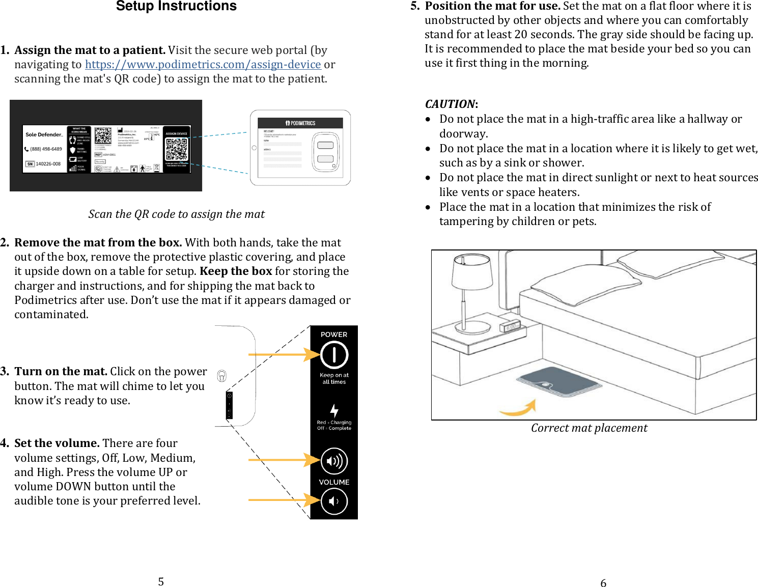 Setup Instructions  1. Assign the mat to a patient. Visit the secure web portal (by navigating to https://www.podimetrics.com/assign-device or scanning the mat&apos;s QR code) to assign the mat to the patient.          Scan the QR code to assign the mat  2. Remove the mat from the box. With both hands, take the mat out of the box, remove the protective plastic covering, and place it upside down on a table for setup. Keep the box for storing the charger and instructions, and for shipping the mat back to Podimetrics after use. Don’t use the mat if it appears damaged or contaminated.      3. Turn on the mat. Click on the power button. The mat will chime to let you know it’s ready to use.     4. Set the volume. There are four volume settings, Off, Low, Medium, and High. Press the volume UP or volume DOWN button until the audible tone is your preferred level.      5. Position the mat for use. Set the mat on a flat floor where it is unobstructed by other objects and where you can comfortably stand for at least 20 seconds. The gray side should be facing up. It is recommended to place the mat beside your bed so you can use it first thing in the morning.   CAUTION:  • Do not place the mat in a high-traffic area like a hallway or doorway.  • Do not place the mat in a location where it is likely to get wet, such as by a sink or shower.  • Do not place the mat in direct sunlight or next to heat sources like vents or space heaters.  • Place the mat in a location that minimizes the risk of tampering by children or pets.    Correct mat placement      5 6 