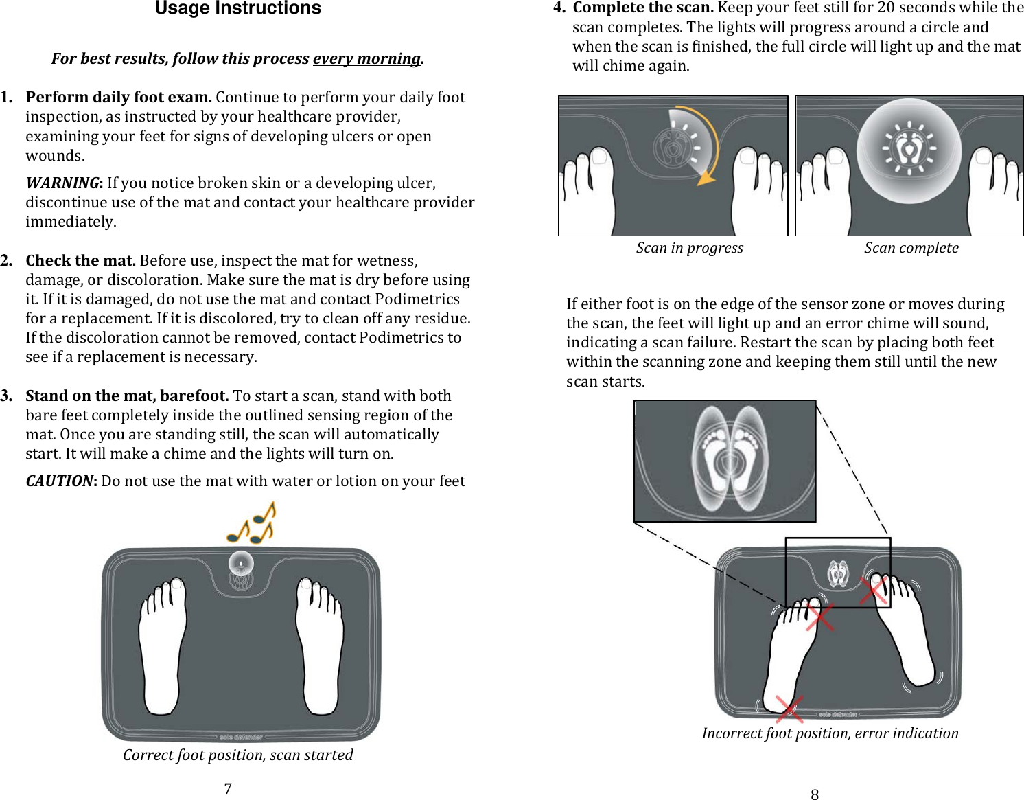 Usage Instructions  For best results, follow this process every morning.  1. Perform daily foot exam. Continue to perform your daily foot inspection, as instructed by your healthcare provider, examining your feet for signs of developing ulcers or open wounds.   WARNING: If you notice broken skin or a developing ulcer, discontinue use of the mat and contact your healthcare provider immediately.   2. Check the mat. Before use, inspect the mat for wetness, damage, or discoloration. Make sure the mat is dry before using it. If it is damaged, do not use the mat and contact Podimetrics for a replacement. If it is discolored, try to clean off any residue. If the discoloration cannot be removed, contact Podimetrics to see if a replacement is necessary.   3. Stand on the mat, barefoot. To start a scan, stand with both bare feet completely inside the outlined sensing region of the mat. Once you are standing still, the scan will automatically start. It will make a chime and the lights will turn on.   CAUTION: Do not use the mat with water or lotion on your feet  Correct foot position, scan started 4. Complete the scan. Keep your feet still for 20 seconds while the scan completes. The lights will progress around a circle and when the scan is finished, the full circle will light up and the mat will chime again.      Scan in progress                                   Scan complete  If either foot is on the edge of the sensor zone or moves during the scan, the feet will light up and an error chime will sound, indicating a scan failure. Restart the scan by placing both feet within the scanning zone and keeping them still until the new scan starts.                     Incorrect foot position, error indication 7 8 