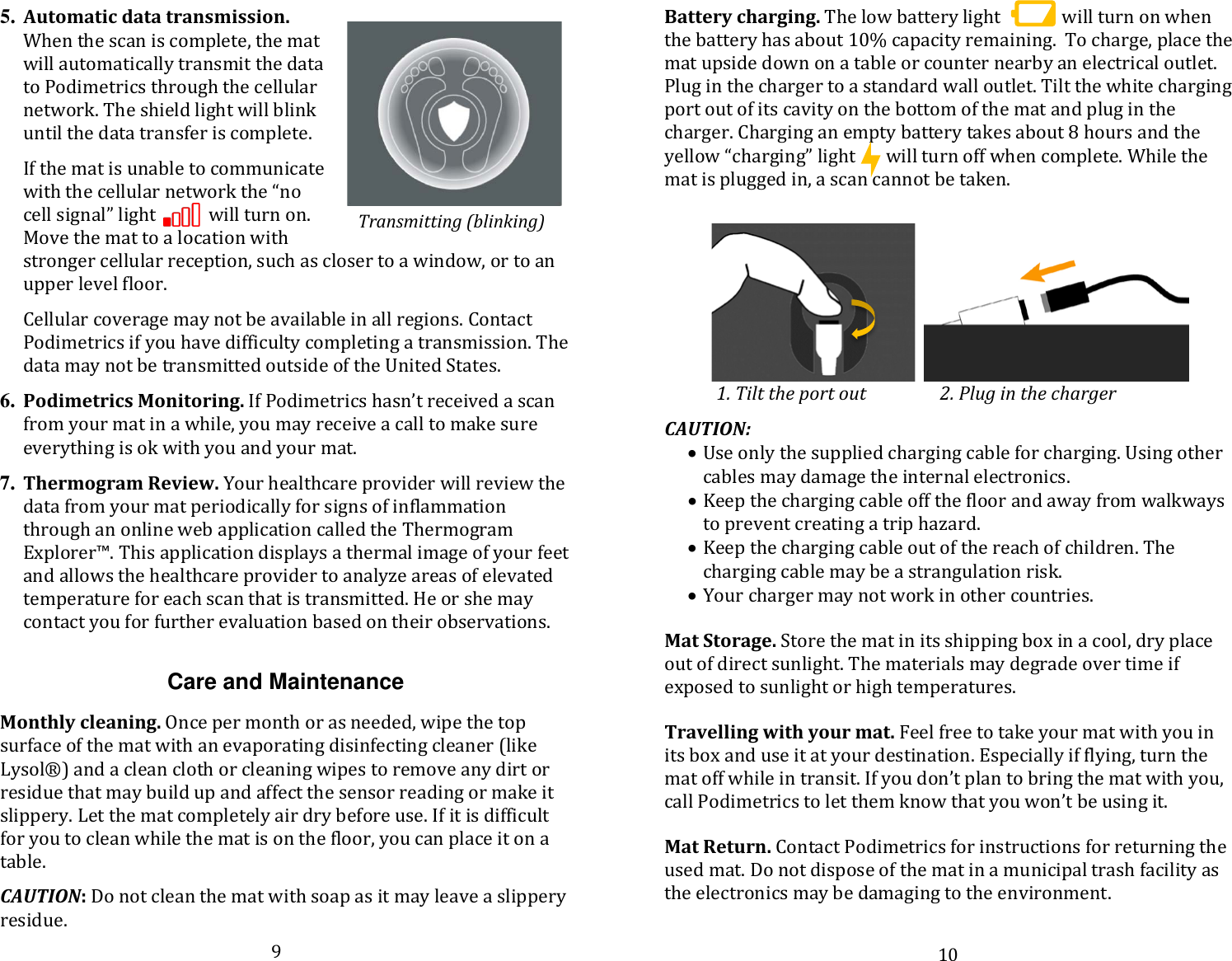 5. Automatic data transmission. When the scan is complete, the mat will automatically transmit the data to Podimetrics through the cellular network. The shield light will blink until the data transfer is complete.   If the mat is unable to communicate with the cellular network the “no cell signal” light            will turn on.  Move the mat to a location with stronger cellular reception, such as closer to a window, or to an upper level floor.   Cellular coverage may not be available in all regions. Contact Podimetrics if you have difficulty completing a transmission. The data may not be transmitted outside of the United States.   6. Podimetrics Monitoring. If Podimetrics hasn’t received a scan from your mat in a while, you may receive a call to make sure everything is ok with you and your mat.   7. Thermogram Review. Your healthcare provider will review the data from your mat periodically for signs of inflammation through an online web application called the Thermogram Explorer™. This application displays a thermal image of your feet and allows the healthcare provider to analyze areas of elevated temperature for each scan that is transmitted. He or she may contact you for further evaluation based on their observations.   Care and Maintenance  Monthly cleaning. Once per month or as needed, wipe the top surface of the mat with an evaporating disinfecting cleaner (like Lysol®) and a clean cloth or cleaning wipes to remove any dirt or residue that may build up and affect the sensor reading or make it slippery. Let the mat completely air dry before use. If it is difficult for you to clean while the mat is on the floor, you can place it on a table.   CAUTION: Do not clean the mat with soap as it may leave a slippery residue. Battery charging. The low battery light              will turn on when the battery has about 10% capacity remaining.  To charge, place the mat upside down on a table or counter nearby an electrical outlet. Plug in the charger to a standard wall outlet. Tilt the white charging port out of its cavity on the bottom of the mat and plug in the charger. Charging an empty battery takes about 8 hours and the yellow “charging” light       will turn off when complete. While the mat is plugged in, a scan cannot be taken.                   1. Tilt the port out                 2. Plug in the charger   CAUTION: • Use only the supplied charging cable for charging. Using other cables may damage the internal electronics.  • Keep the charging cable off the floor and away from walkways to prevent creating a trip hazard. • Keep the charging cable out of the reach of children. The charging cable may be a strangulation risk. • Your charger may not work in other countries.   Mat Storage. Store the mat in its shipping box in a cool, dry place out of direct sunlight. The materials may degrade over time if exposed to sunlight or high temperatures.   Travelling with your mat. Feel free to take your mat with you in its box and use it at your destination. Especially if flying, turn the mat off while in transit. If you don’t plan to bring the mat with you, call Podimetrics to let them know that you won’t be using it.   Mat Return. Contact Podimetrics for instructions for returning the used mat. Do not dispose of the mat in a municipal trash facility as the electronics may be damaging to the environment.   Transmitting (blinking) 9 10 