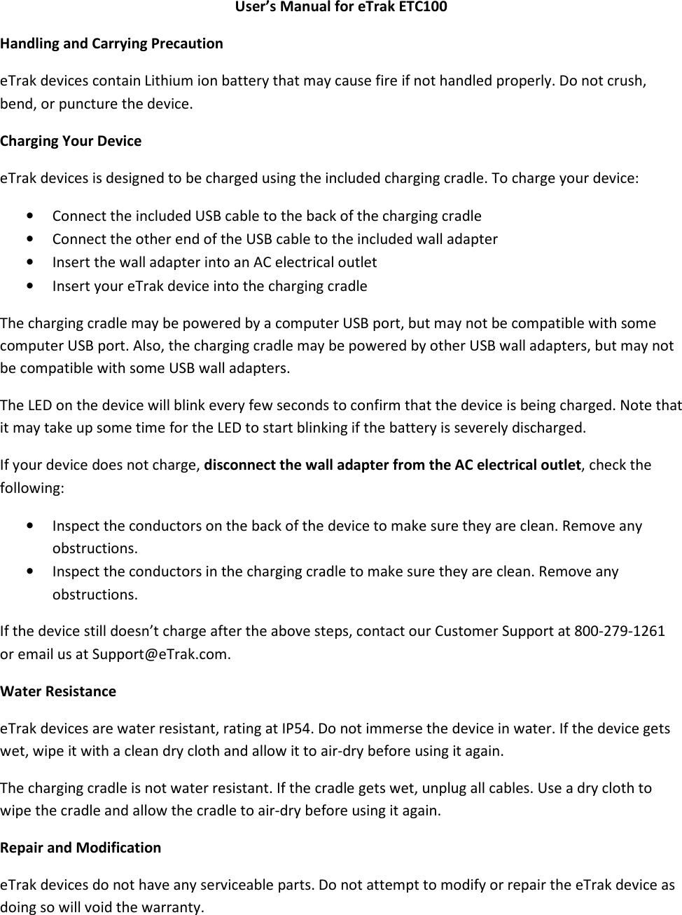 User’s Manual for eTrak ETC100 Handling and Carrying Precaution eTrak devices contain Lithium ion battery that may cause fire if not handled properly. Do not crush, bend, or puncture the device. Charging Your Device eTrak devices is designed to be charged using the included charging cradle. To charge your device: • Connect the included USB cable to the back of the charging cradle  • Connect the other end of the USB cable to the included wall adapter • Insert the wall adapter into an AC electrical outlet • Insert your eTrak device into the charging cradle    The charging cradle may be powered by a computer USB port, but may not be compatible with some computer USB port. Also, the charging cradle may be powered by other USB wall adapters, but may not be compatible with some USB wall adapters. The LED on the device will blink every few seconds to confirm that the device is being charged. Note that it may take up some time for the LED to start blinking if the battery is severely discharged.  If your device does not charge, disconnect the wall adapter from the AC electrical outlet, check the following: • Inspect the conductors on the back of the device to make sure they are clean. Remove any obstructions. • Inspect the conductors in the charging cradle to make sure they are clean. Remove any obstructions. If the device still doesn’t charge after the above steps, contact our Customer Support at 800-279-1261 or email us at Support@eTrak.com. Water Resistance eTrak devices are water resistant, rating at IP54. Do not immerse the device in water. If the device gets wet, wipe it with a clean dry cloth and allow it to air-dry before using it again. The charging cradle is not water resistant. If the cradle gets wet, unplug all cables. Use a dry cloth to wipe the cradle and allow the cradle to air-dry before using it again.  Repair and Modification eTrak devices do not have any serviceable parts. Do not attempt to modify or repair the eTrak device as doing so will void the warranty. 