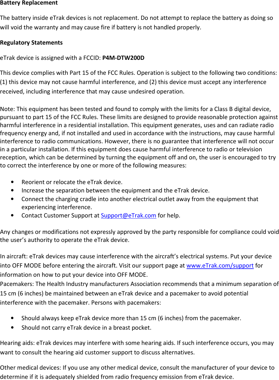 Battery Replacement The battery inside eTrak devices is not replacement. Do not attempt to replace the battery as doing so will void the warranty and may cause fire if battery is not handled properly. Regulatory Statements eTrak device is assigned with a FCCID: P4M-DTW200D This device complies with Part 15 of the FCC Rules. Operation is subject to the following two conditions: (1) this device may not cause harmful interference, and (2) this device must accept any interference received, including interference that may cause undesired operation. Note: This equipment has been tested and found to comply with the limits for a Class B digital device, pursuant to part 15 of the FCC Rules. These limits are designed to provide reasonable protection against harmful interference in a residential installation. This equipment generates, uses and can radiate radio frequency energy and, if not installed and used in accordance with the instructions, may cause harmful interference to radio communications. However, there is no guarantee that interference will not occur in a particular installation. If this equipment does cause harmful interference to radio or television reception, which can be determined by turning the equipment off and on, the user is encouraged to try to correct the interference by one or more of the following measures: • Reorient or relocate the eTrak device. • Increase the separation between the equipment and the eTrak device. • Connect the charging cradle into another electrical outlet away from the equipment that experiencing interference. • Contact Customer Support at Support@eTrak.com for help. Any changes or modifications not expressly approved by the party responsible for compliance could void the user’s authority to operate the eTrak device. In aircraft: eTrak devices may cause interference with the aircraft’s electrical systems. Put your device into OFF MODE before entering the aircraft. Visit our support page at www.eTrak.com/support for information on how to put your device into OFF MODE.   Pacemakers: The Health Industry manufacturers Association recommends that a minimum separation of 15 cm (6 inches) be maintained between an eTrak device and a pacemaker to avoid potential interference with the pacemaker. Persons with pacemakers: • Should always keep eTrak device more than 15 cm (6 inches) from the pacemaker. • Should not carry eTrak device in a breast pocket. Hearing aids: eTrak devices may interfere with some hearing aids. If such interference occurs, you may want to consult the hearing aid customer support to discuss alternatives. Other medical devices: If you use any other medical device, consult the manufacturer of your device to determine if it is adequately shielded from radio frequency emission from eTrak device.  