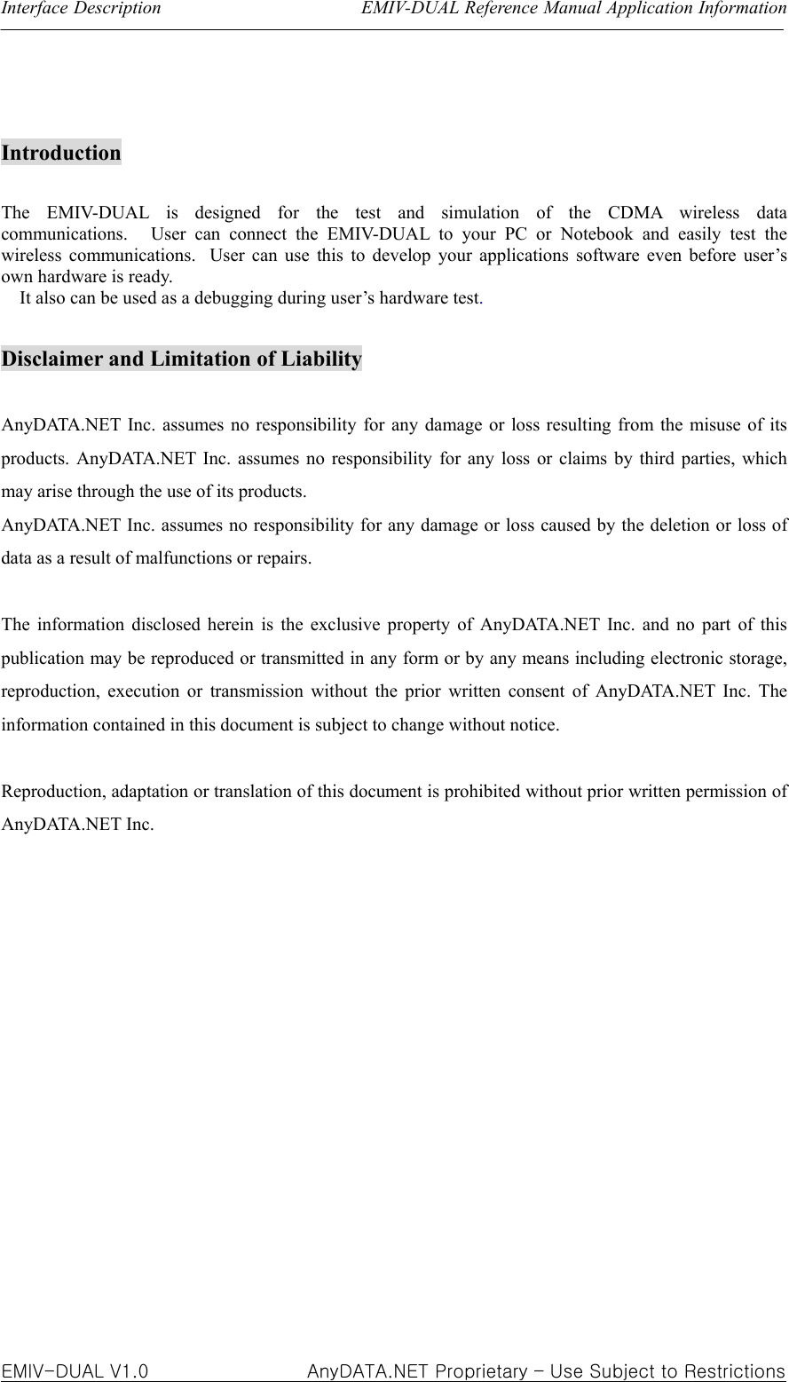 Interface Description                      EMIV-DUAL Reference Manual Application Information  EMIV-DUAL V1.0                 AnyDATA.NET Proprietary – Use Subject to Restrictions  Introduction  The EMIV-DUAL is designed for the test and simulation of the CDMA wireless data communications.   User can connect the EMIV-DUAL to your PC or Notebook and easily test the wireless communications.   User can use this to develop your applications software even before user’s own hardware is ready.       It also can be used as a debugging during user’s hardware test.  Disclaimer and Limitation of Liability  AnyDATA.NET Inc. assumes no responsibility for any damage or loss resulting from the misuse of its products. AnyDATA.NET Inc. assumes no responsibility for any loss or claims by third parties, which may arise through the use of its products. AnyDATA.NET Inc. assumes no responsibility for any damage or loss caused by the deletion or loss of data as a result of malfunctions or repairs.  The information disclosed herein is the exclusive property of AnyDATA.NET Inc. and no part of this publication may be reproduced or transmitted in any form or by any means including electronic storage, reproduction, execution or transmission without the prior written consent of AnyDATA.NET Inc. The information contained in this document is subject to change without notice.    Reproduction, adaptation or translation of this document is prohibited without prior written permission of AnyDATA.NET Inc.               