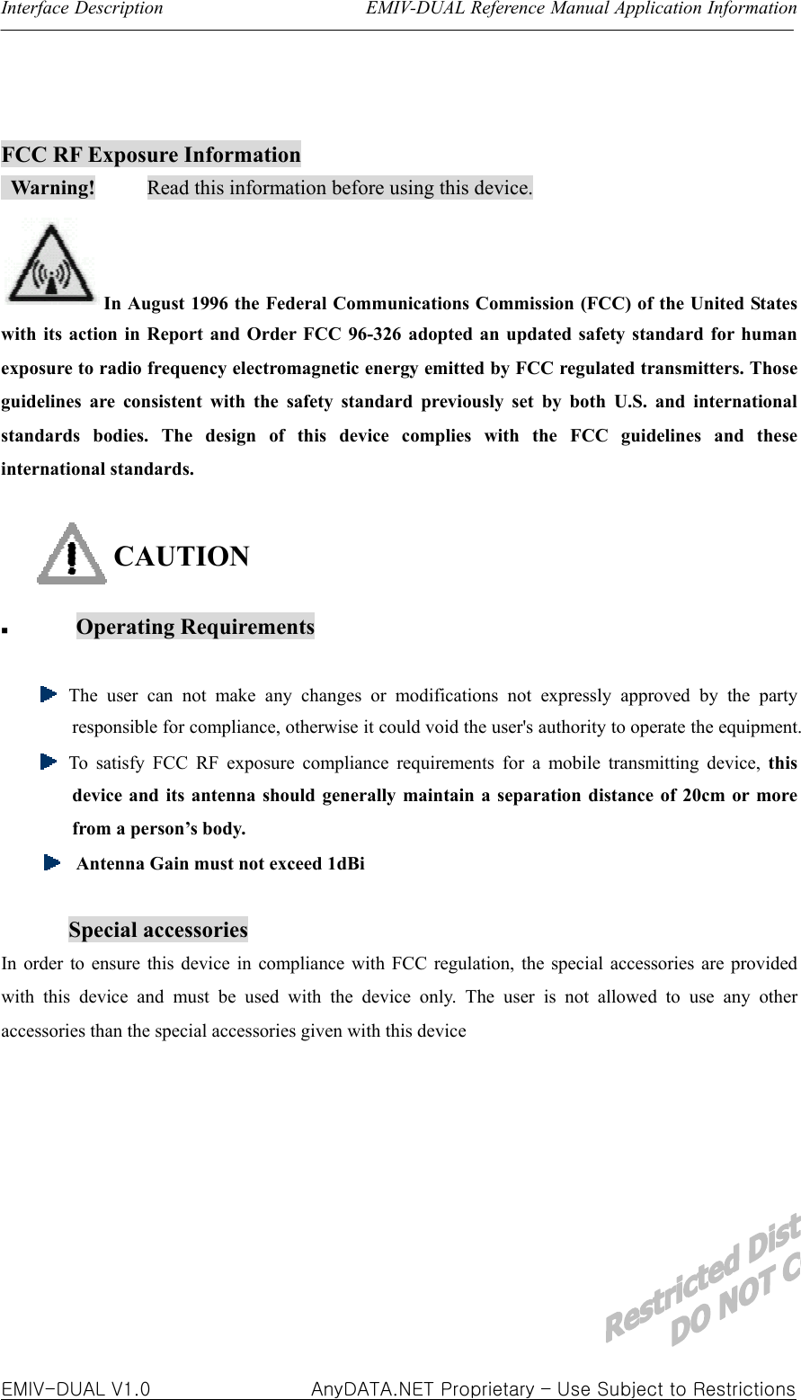 Interface Description                      EMIV-DUAL Reference Manual Application Information  EMIV-DUAL V1.0                 AnyDATA.NET Proprietary – Use Subject to Restrictions  FCC RF Exposure Information  Warning!     Read this information before using this device. In August 1996 the Federal Communications Commission (FCC) of the United States with its action in Report and Order FCC 96-326 adopted an updated safety standard for human exposure to radio frequency electromagnetic energy emitted by FCC regulated transmitters. Those guidelines are consistent with the safety standard previously set by both U.S. and international standards bodies. The design of this device complies with the FCC guidelines and these international standards.  CAUTION   Operating Requirements    The user can not make any changes or modifications not expressly approved by the party responsible for compliance, otherwise it could void the user&apos;s authority to operate the equipment.   To satisfy FCC RF exposure compliance requirements for a mobile transmitting device, this device and its antenna should generally maintain a separation distance of 20cm or more from a person’s body.  Antenna Gain must not exceed 1dBi  Special accessories In order to ensure this device in compliance with FCC regulation, the special accessories are provided with this device and must be used with the device only. The user is not allowed to use any other accessories than the special accessories given with this device         