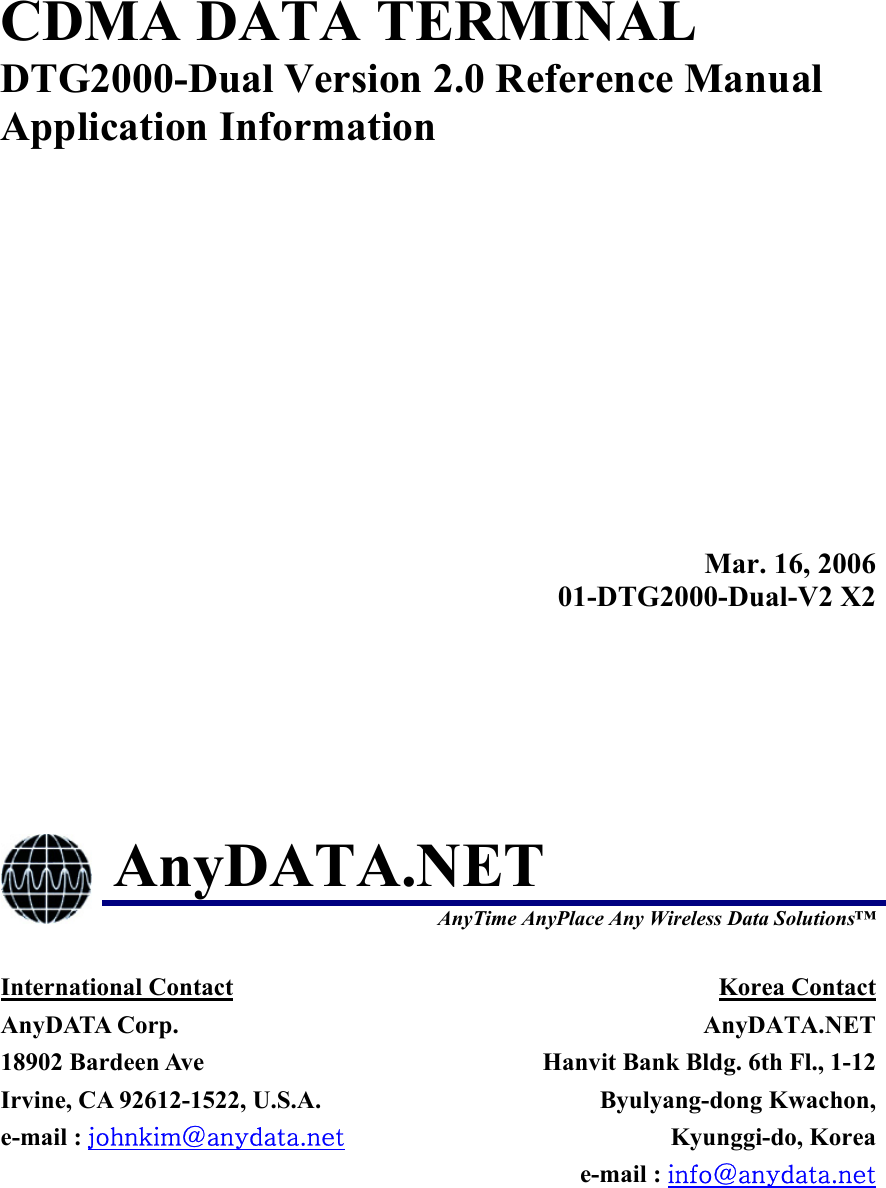  CDMA DATA TERMINAL DTG2000-Dual Version 2.0 Reference Manual Application Information  Mar. 16, 200601-DTG2000-Dual-V2 X2 AnyDATA.NET  AnyTime AnyPlace Any Wireless Data Solutions™ International Contact AnyDATA Corp. 18902 Bardeen Ave   Irvine, CA 92612-1522, U.S.A. e-mail : johnkim@anydata.net Korea Contact AnyDATA.NETHanvit Bank Bldg. 6th Fl., 1-12Byulyang-dong Kwachon,Kyunggi-do, Koreae-mail : info@anydata.net