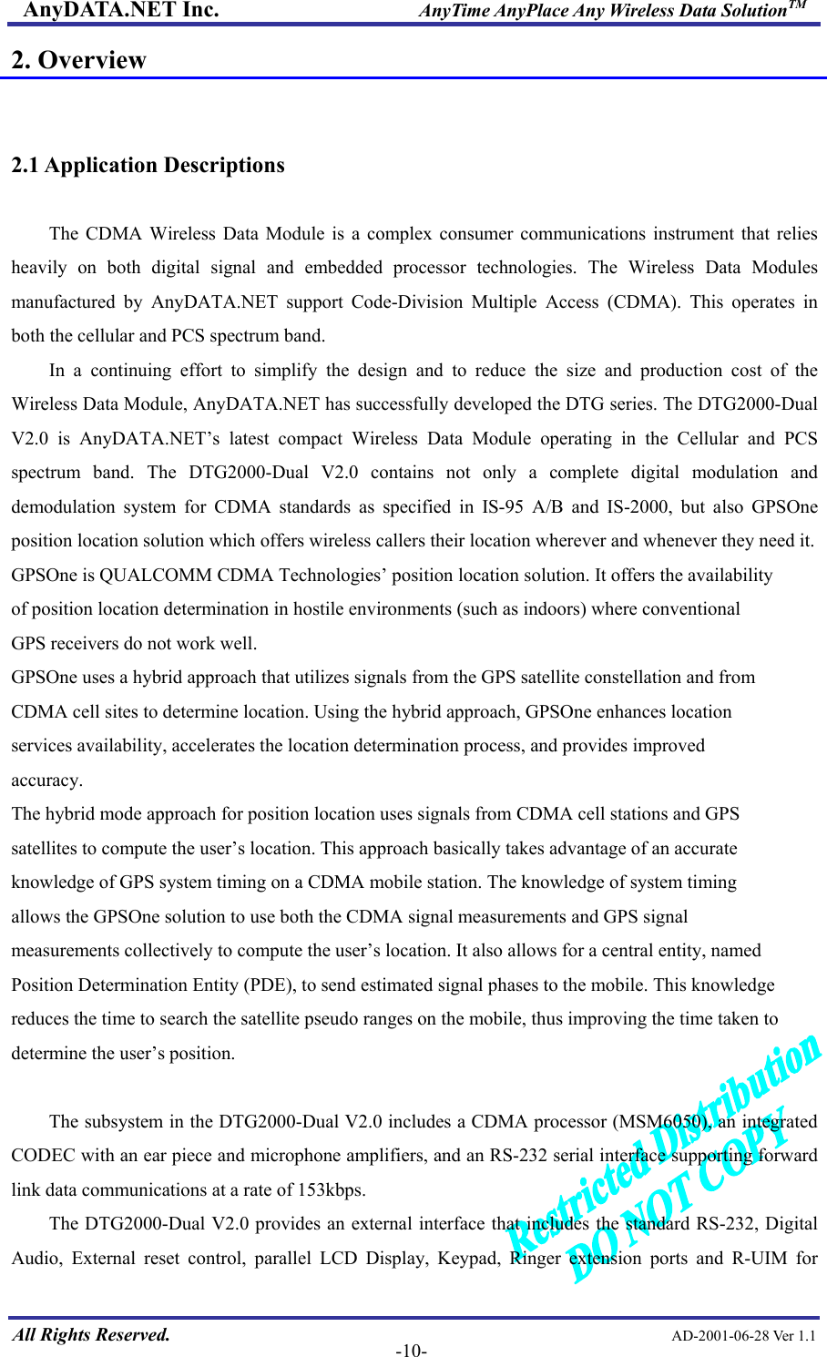 AnyDATA.NET Inc.                     AnyTime AnyPlace Any Wireless Data SolutionTM 2. Overview   2.1 Application Descriptions  The CDMA Wireless Data Module is a complex consumer communications instrument that relies heavily on both digital signal and embedded processor technologies. The Wireless Data Modules manufactured by AnyDATA.NET support Code-Division Multiple Access (CDMA). This operates in both the cellular and PCS spectrum band.   In a continuing effort to simplify the design and to reduce the size and production cost of the Wireless Data Module, AnyDATA.NET has successfully developed the DTG series. The DTG2000-Dual V2.0 is AnyDATA.NET’s latest compact Wireless Data Module operating in the Cellular and PCS spectrum band. The DTG2000-Dual V2.0 contains not only a complete digital modulation and demodulation system for CDMA standards as specified in IS-95 A/B and IS-2000, but also GPSOne position location solution which offers wireless callers their location wherever and whenever they need it.   GPSOne is QUALCOMM CDMA Technologies’ position location solution. It offers the availability of position location determination in hostile environments (such as indoors) where conventional GPS receivers do not work well. GPSOne uses a hybrid approach that utilizes signals from the GPS satellite constellation and from CDMA cell sites to determine location. Using the hybrid approach, GPSOne enhances location services availability, accelerates the location determination process, and provides improved accuracy. The hybrid mode approach for position location uses signals from CDMA cell stations and GPS satellites to compute the user’s location. This approach basically takes advantage of an accurate knowledge of GPS system timing on a CDMA mobile station. The knowledge of system timing allows the GPSOne solution to use both the CDMA signal measurements and GPS signal measurements collectively to compute the user’s location. It also allows for a central entity, named Position Determination Entity (PDE), to send estimated signal phases to the mobile. This knowledge reduces the time to search the satellite pseudo ranges on the mobile, thus improving the time taken to determine the user’s position.  The subsystem in the DTG2000-Dual V2.0 includes a CDMA processor (MSM6050), an integrated CODEC with an ear piece and microphone amplifiers, and an RS-232 serial interface supporting forward link data communications at a rate of 153kbps.  All Rights Reserved.                                                AD-2001-06-28 Ver 1.1  -10-The DTG2000-Dual V2.0 provides an external interface that includes the standard RS-232, Digital Audio, External reset control, parallel LCD Display, Keypad, Ringer extension ports and R-UIM for 