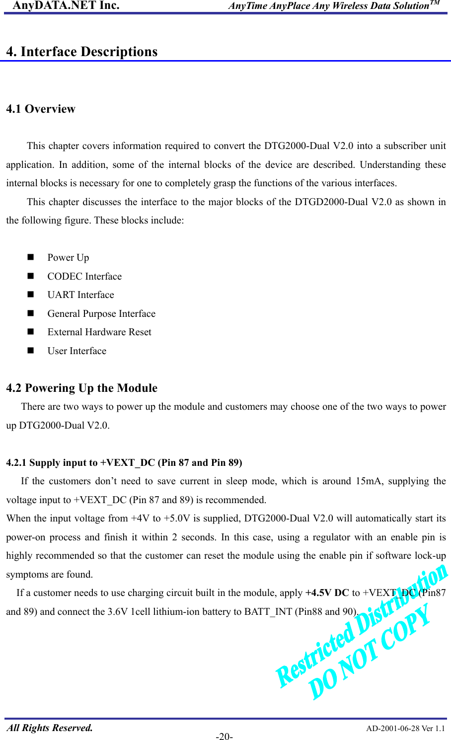 AnyDATA.NET Inc.                     AnyTime AnyPlace Any Wireless Data SolutionTM  4. Interface Descriptions   4.1 Overview  This chapter covers information required to convert the DTG2000-Dual V2.0 into a subscriber unit application. In addition, some of the internal blocks of the device are described. Understanding these internal blocks is necessary for one to completely grasp the functions of the various interfaces. This chapter discusses the interface to the major blocks of the DTGD2000-Dual V2.0 as shown in the following figure. These blocks include:   Power Up  CODEC Interface  UART Interface  General Purpose Interface  External Hardware Reset  User Interface  4.2 Powering Up the Module There are two ways to power up the module and customers may choose one of the two ways to power up DTG2000-Dual V2.0.  4.2.1 Supply input to +VEXT_DC (Pin 87 and Pin 89)   If the customers don’t need to save current in sleep mode, which is around 15mA, supplying the voltage input to +VEXT_DC (Pin 87 and 89) is recommended. When the input voltage from +4V to +5.0V is supplied, DTG2000-Dual V2.0 will automatically start its power-on process and finish it within 2 seconds. In this case, using a regulator with an enable pin is highly recommended so that the customer can reset the module using the enable pin if software lock-up symptoms are found.   If a customer needs to use charging circuit built in the module, apply +4.5V DC to +VEXT_DC (Pin87 and 89) and connect the 3.6V 1cell lithium-ion battery to BATT_INT (Pin88 and 90).    All Rights Reserved.                                                AD-2001-06-28 Ver 1.1  -20-  