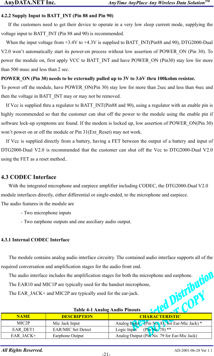 AnyDATA.NET Inc.                     AnyTime AnyPlace Any Wireless Data SolutionTM 4.2.2 Supply Input to BATT_INT (Pin 88 and Pin 90) If the customers need to get their device to operate in a very low sleep current mode, supplying the voltage input to BATT_INT (Pin 88 and 90) is recommended. When the input voltage from +3.4V to +4.3V is supplied to BATT_INT(Pin88 and 90), DTG2000-Dual V2.0 won’t automatically start its power-on process without low assertion of POWER_ON (Pin 30). To power the module on, first apply VCC to BATT_INT and have POWER_ON (Pin30) stay low for more than 500 msec and less than 2 sec. POWER_ON (Pin 30) needs to be externally pulled up to 3V to 3.6V thru 100kohm resistor. To power off the module, have POWER_ON(Pin 30) stay low for more than 2sec and less than 4sec and then the voltage in BATT_INT may or may not be removed. If Vcc is supplied thru a regulator to BATT_INT(Pin88 and 90), using a regulator with an enable pin is highly recommended so that the customer can shut off the power to the module using the enable pin if software lock-up symptoms are found. If the modem is locked up, low assertion of POWER_ON(Pin 30) won’t power on or off the module or Pin 31(Ext_Reset) may not work.     If Vcc is supplied directly from a battery, having a FET between the output of a battery and input of DTG2000-Dual V2.0 is recommended that the customer can shut off the Vcc to DTG2000-Dual V2.0 using the FET as a reset method..  4.3 CODEC Interface    With the integrated microphone and earpiece amplifier including CODEC, the DTG2000-Dual V2.0 module interfaces directly, either differential or single-ended, to the microphone and earpiece. The audio features in the module are   - Two microphone inputs   - Two earphone outputs and one auxiliary audio output.  4.3.1 Internal CODEC Interface  The module contains analog audio interface circuitry. The contained audio interface supports all of the required conversation and amplification stages for the audio front end.   The audio interface includes the amplification stages for both the microphone and earphone.   The EAR10 and MIC1P are typically used for the handset microphone, The EAR_JACK+ and MIC2P are typically used for the ear-jack.  Table 4-1 Analog Audio Pinouts  All Rights Reserved.                                                AD-2001-06-28 Ver 1.1  -21-NAME  DESCRIPTION  CHARACTERISTIC MIC2P      Mic Jack Input  Analog Input    (Pin No. 83, for Ear-Mic Jack) * EAR_DET1  EAR/MIC Set Detect      Logic Input      (Pin No. 78) ** EAR_JACK+ Earphone Output    Analog Output (Pin No. 79 for Ear-Mic Jack) 