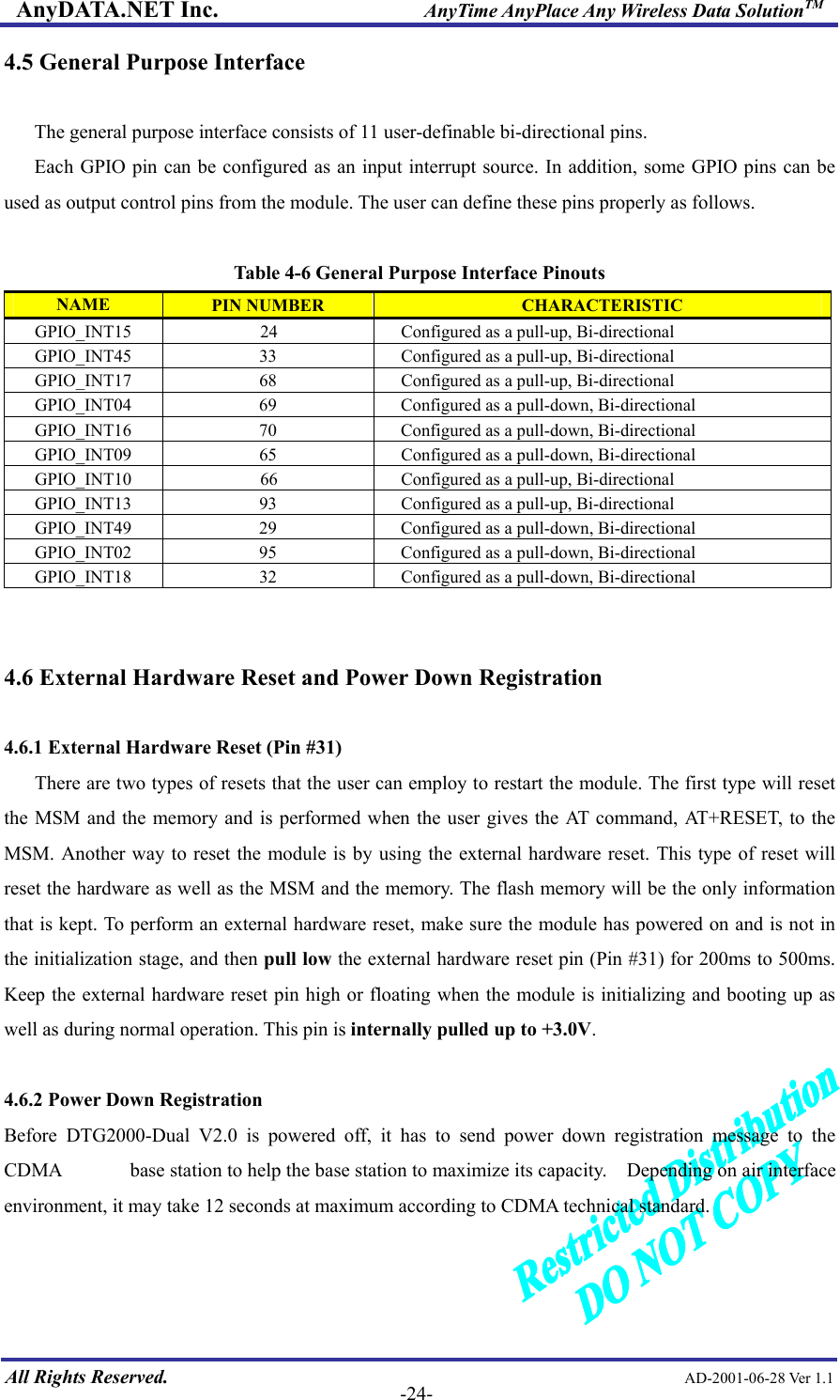 AnyDATA.NET Inc.                     AnyTime AnyPlace Any Wireless Data SolutionTM 4.5 General Purpose Interface  The general purpose interface consists of 11 user-definable bi-directional pins.   Each GPIO pin can be configured as an input interrupt source. In addition, some GPIO pins can be used as output control pins from the module. The user can define these pins properly as follows.  Table 4-6 General Purpose Interface Pinouts NAME  PIN NUMBER  CHARACTERISTIC GPIO_INT15            24  Configured as a pull-up, Bi-directional GPIO_INT45  33  Configured as a pull-up, Bi-directional GPIO_INT17  68  Configured as a pull-up, Bi-directional GPIO_INT04  69    Configured as a pull-down, Bi-directional GPIO_INT16  70    Configured as a pull-down, Bi-directional GPIO_INT09  65  Configured as a pull-down, Bi-directional GPIO_INT10  66  Configured as a pull-up, Bi-directional GPIO_INT13  93  Configured as a pull-up, Bi-directional GPIO_INT49  29    Configured as a pull-down, Bi-directional GPIO_INT02  95    Configured as a pull-down, Bi-directional GPIO_INT18  32  Configured as a pull-down, Bi-directional   4.6 External Hardware Reset and Power Down Registration  4.6.1 External Hardware Reset (Pin #31) There are two types of resets that the user can employ to restart the module. The first type will reset the MSM and the memory and is performed when the user gives the AT command, AT+RESET, to the MSM. Another way to reset the module is by using the external hardware reset. This type of reset will reset the hardware as well as the MSM and the memory. The flash memory will be the only information that is kept. To perform an external hardware reset, make sure the module has powered on and is not in the initialization stage, and then pull low the external hardware reset pin (Pin #31) for 200ms to 500ms. Keep the external hardware reset pin high or floating when the module is initializing and booting up as well as during normal operation. This pin is internally pulled up to +3.0V.  4.6.2 Power Down Registration Before DTG2000-Dual V2.0 is powered off, it has to send power down registration message to the CDMA              base station to help the base station to maximize its capacity.    Depending on air interface environment, it may take 12 seconds at maximum according to CDMA technical standard.   All Rights Reserved.                                                AD-2001-06-28 Ver 1.1  -24-  
