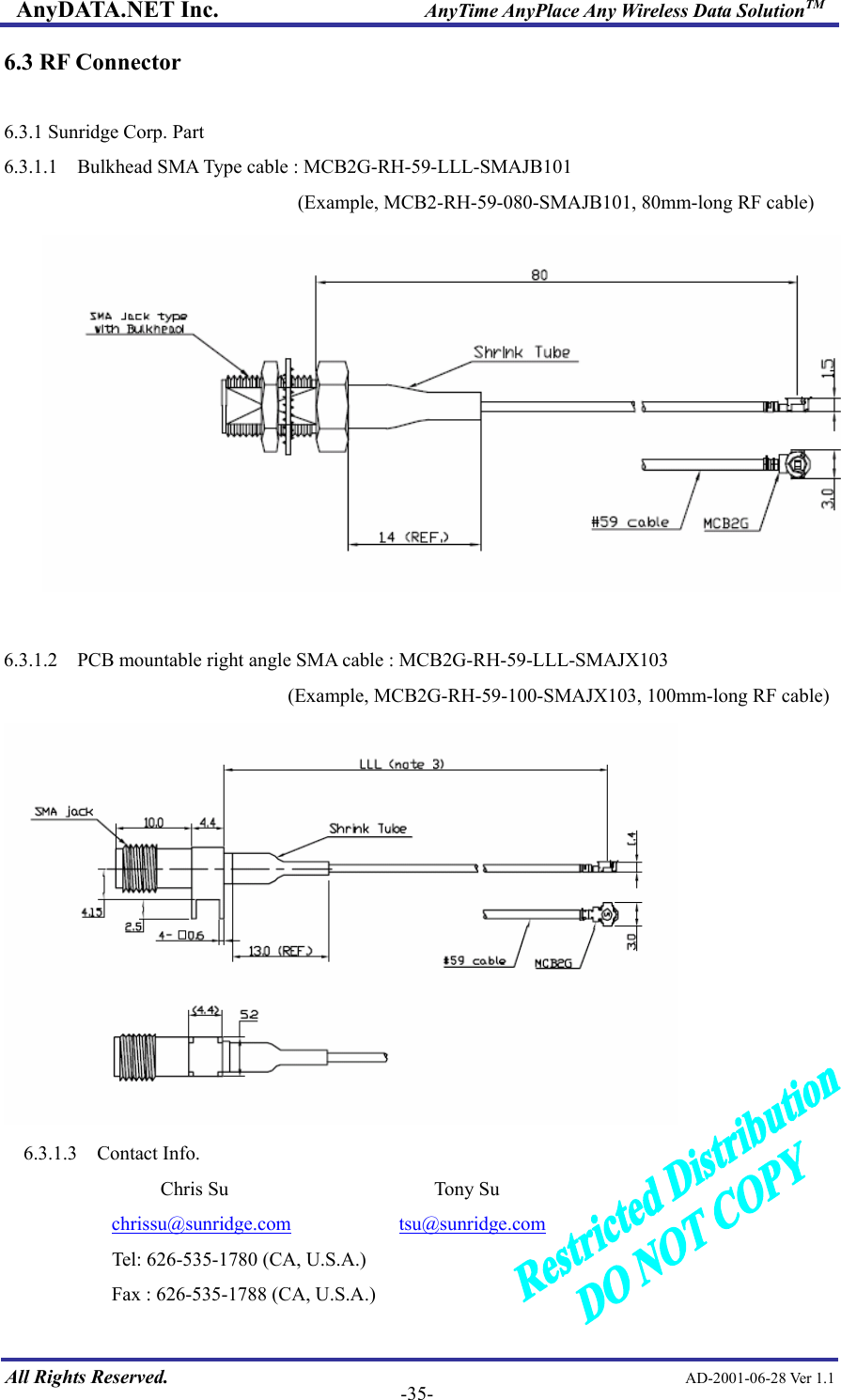 AnyDATA.NET Inc.                     AnyTime AnyPlace Any Wireless Data SolutionTM 6.3 RF Connector  6.3.1 Sunridge Corp. Part 6.3.1.1    Bulkhead SMA Type cable : MCB2G-RH-59-LLL-SMAJB101 (Example, MCB2-RH-59-080-SMAJB101, 80mm-long RF cable)   6.3.1.2    PCB mountable right angle SMA cable : MCB2G-RH-59-LLL-SMAJX103                              (Example, MCB2G-RH-59-100-SMAJX103, 100mm-long RF cable)  6.3.1.3  Contact Info.                  Chris Su                     Tony Su            chrissu@sunridge.com           tsu@sunridge.com   All Rights Reserved.                                                AD-2001-06-28 Ver 1.1  -35-           Tel: 626-535-1780 (CA, U.S.A.)            Fax : 626-535-1788 (CA, U.S.A.) 