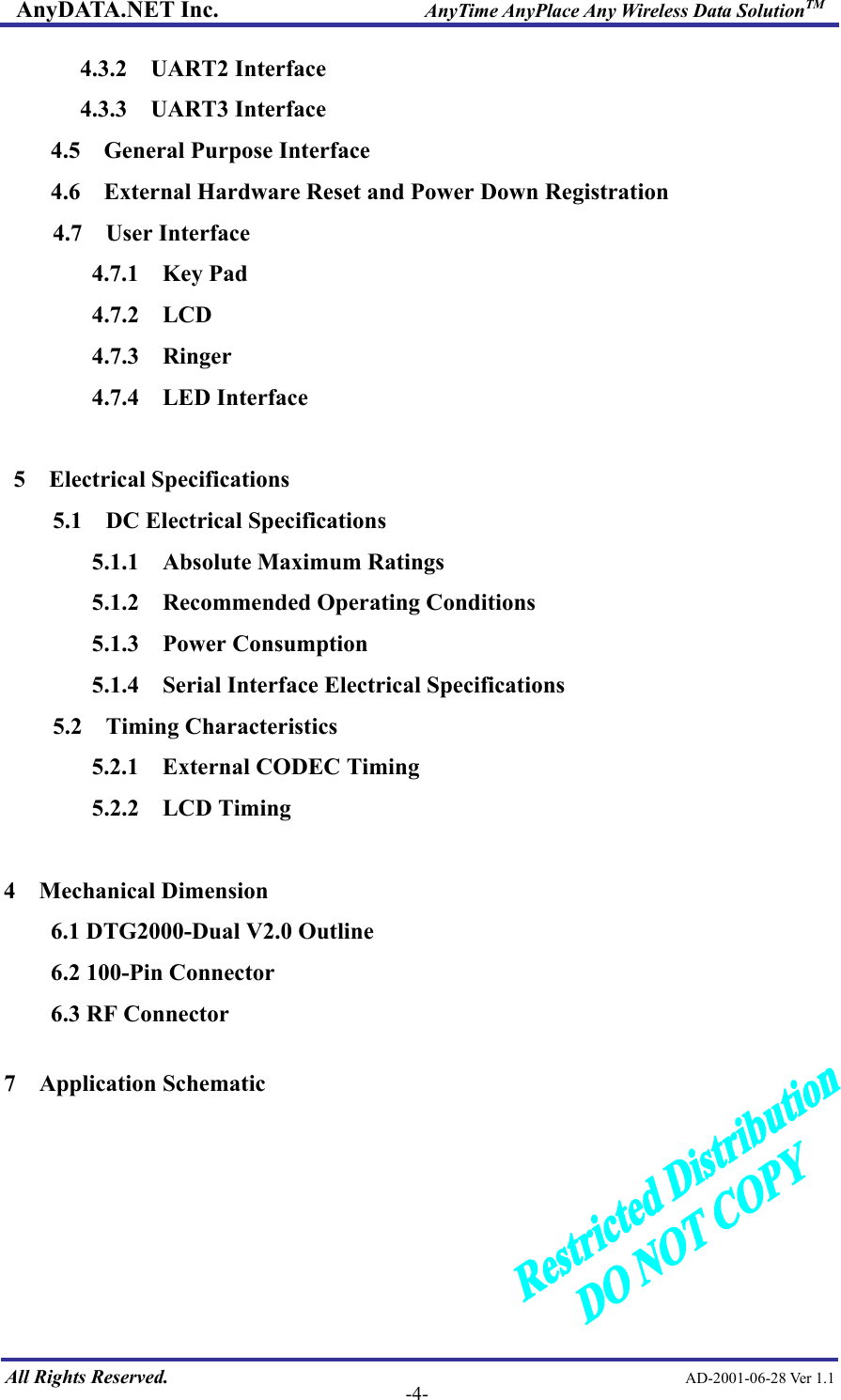 AnyDATA.NET Inc.                     AnyTime AnyPlace Any Wireless Data SolutionTM 4.3.2 UART2 Interface 4.3.3 UART3 Interface 4.5  General Purpose Interface 4.6    External Hardware Reset and Power Down Registration 4.7  User Interface 4.7.1  Key Pad 4.7.2  LCD 4.7.3  Ringer 4.7.4  LED Interface  5  Electrical Specifications 5.1  DC Electrical Specifications 5.1.1  Absolute Maximum Ratings 5.1.2  Recommended Operating Conditions 5.1.3  Power Consumption 5.1.4  Serial Interface Electrical Specifications 5.2  Timing Characteristics 5.2.1  External CODEC Timing 5.2.2  LCD Timing  4 Mechanical Dimension 6.1 DTG2000-Dual V2.0 Outline 6.2 100-Pin Connector 6.3 RF Connector  7  Application Schematic      All Rights Reserved.                                                AD-2001-06-28 Ver 1.1  -4-  