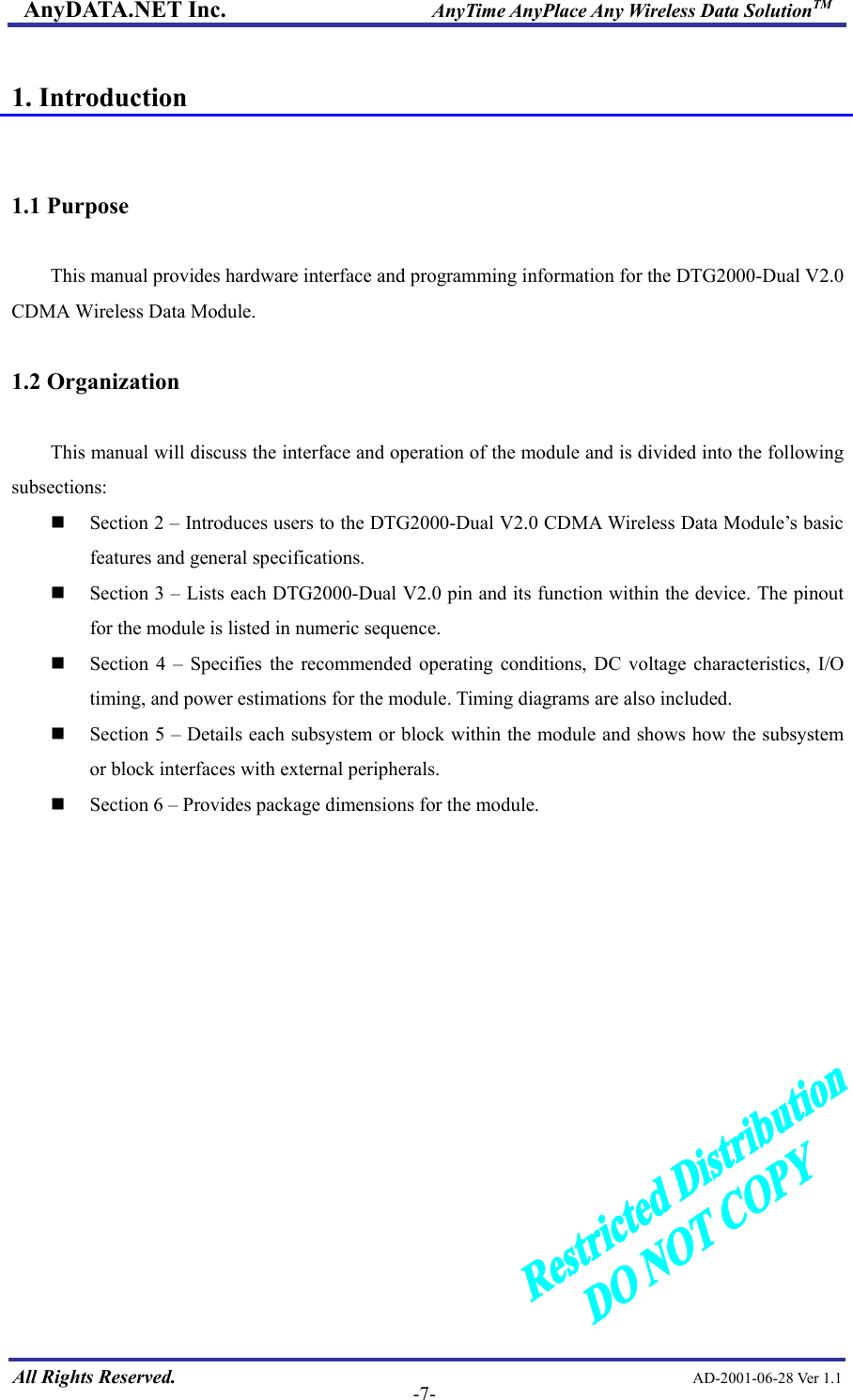 AnyDATA.NET Inc.                     AnyTime AnyPlace Any Wireless Data SolutionTM  1. Introduction   1.1 Purpose    This manual provides hardware interface and programming information for the DTG2000-Dual V2.0 CDMA Wireless Data Module.  1.2 Organization  This manual will discuss the interface and operation of the module and is divided into the following subsections:  Section 2 – Introduces users to the DTG2000-Dual V2.0 CDMA Wireless Data Module’s basic features and general specifications.  Section 3 – Lists each DTG2000-Dual V2.0 pin and its function within the device. The pinout for the module is listed in numeric sequence.  Section 4 – Specifies the recommended operating conditions, DC voltage characteristics, I/O timing, and power estimations for the module. Timing diagrams are also included.  Section 5 – Details each subsystem or block within the module and shows how the subsystem or block interfaces with external peripherals.  Section 6 – Provides package dimensions for the module.              All Rights Reserved.                                                AD-2001-06-28 Ver 1.1  -7-  