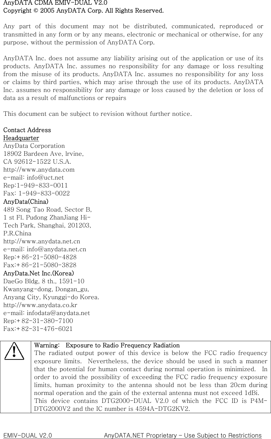 AnyDATA CDMA EMIV-DUAL V2.0 Copyright © 2005 AnyDATA Corp. All Rights Reserved.  Any part of this document may not  be  distributed,  communicated,  reproduced  or transmitted in any form or by any means, electronic or mechanical or otherwise, for any purpose, without the permission of AnyDATA Corp.  AnyDATA Inc. does not assume any liability arising out of the application or use of its products.  AnyDATA  Inc.  assumes  no  responsibility  for  any  damage or loss resulting from the misuse of its products. AnyDATA Inc. assumes no responsibility  for  any loss or claims by third parties, which may  arise through the use  of  its products. AnyDATA Inc. assumes no responsibility for any damage or loss caused by the deletion or loss of data as a result of malfunctions or repairs  This document can be subject to revision without further notice.  Contact Address   Headquarter AnyData Corporation 18902 Bardeen Ave, lrvine,   CA 92612-1522 U.S.A. http://www.anydata.com e-mail: info@uct.net Rep:1-949-833-0011 Fax: 1-949-833-0022 AnyData(China) 489 Song Tao Road, Sector B, 1 st Fl. Pudong ZhanJiang Hi- Tech Park, Shanghai, 201203,   P.R.China http://www.anydata.net.cn e-mail: info@anydata.net.cn Rep:+86-21-5080-4828 Fax:+86-21-5080-3828 AnyData.Net Inc.(Korea) DaeGo Bldg, 8 th., 1591-10 Kwanyang-dong, Dongan_gu, Anyang City, Kyunggi-do Korea. http://www.anydata.co.kr e-mail: infodata@anydata.net Rep:+82-31-380-7100 Fax:+82-31-476-6021  ! Warning:    Exposure to Radio Frequency Radiation The  radiated  output  power  of  this  device  is  below  the  FCC  radio frequency exposure  limits.    Nevertheless,  the  device  should  be  used  in  such a manner that the potential for human contact during normal operation is minimized.    In order to avoid the possibility of exceeding the FCC radio frequency exposure limits,  human  proximity  to  the  antenna  should  not  be  less  than  20cm  during normal operation and the gain of the external antenna must not exceed 1dBi. This  device  contains  DTG2000-DUAL  V2.0  of  which  the  FCC  ID  is  P4M-DTG2000V2 and the IC number is 4594A-DTG2KV2. EMIV-DUAL V2.0                 AnyDATA.NET Proprietary – Use Subject to Restrictions 