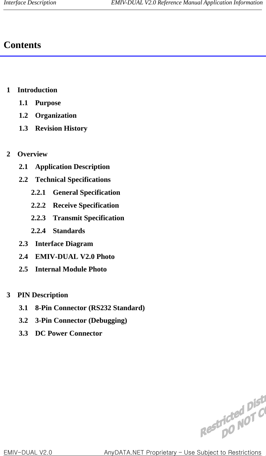 Interface Description                  EMIV-DUAL V2.0 Reference Manual Application Information  Contents   1  Introduction 1.1  Purpose 1.2  Organization 1.3  Revision History  2  Overview 2.1  Application Description 2.2  Technical Specifications 2.2.1  General Specification 2.2.2  Receive Specification 2.2.3  Transmit Specification 2.2.4  Standards 2.3  Interface Diagram 2.4  EMIV-DUAL V2.0 Photo 2.5  Internal Module Photo  3  PIN Description 3.1    8-Pin Connector (RS232 Standard) 3.2  3-Pin Connector (Debugging) 3.3  DC Power Connector       EMIV-DUAL V2.0                 AnyDATA.NET Proprietary – Use Subject to Restrictions  