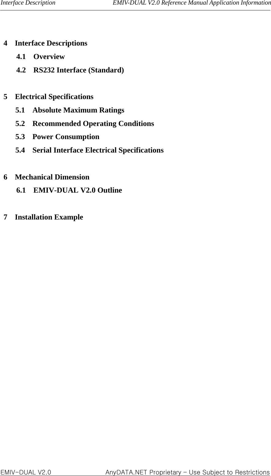 Interface Description                  EMIV-DUAL V2.0 Reference Manual Application Information  4  Interface Descriptions 4.1  Overview 4.2  RS232 Interface (Standard)  5 Electrical Specifications 5.1  Absolute Maximum Ratings 5.2  Recommended Operating Conditions 5.3  Power Consumption 5.4  Serial Interface Electrical Specifications  6  Mechanical Dimension 6.1  EMIV-DUAL V2.0 Outline  7  Installation Example                  EMIV-DUAL V2.0                 AnyDATA.NET Proprietary – Use Subject to Restrictions 