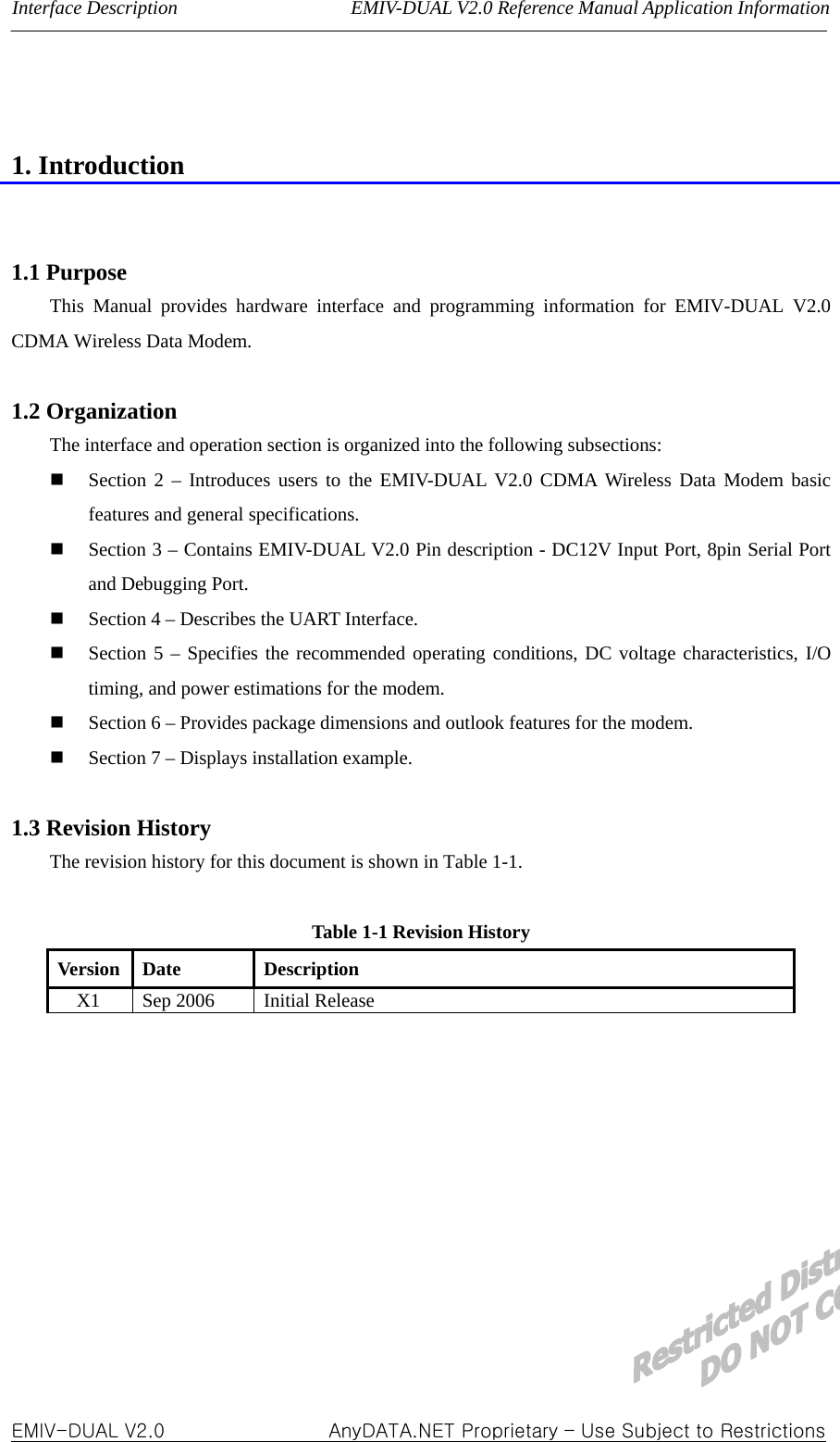 Interface Description                  EMIV-DUAL V2.0 Reference Manual Application Information   1. Introduction   1.1 Purpose   This Manual provides hardware interface and programming information for EMIV-DUAL V2.0 CDMA Wireless Data Modem.  1.2 Organization The interface and operation section is organized into the following subsections:    Section 2 – Introduces users to the EMIV-DUAL V2.0 CDMA Wireless Data Modem basic features and general specifications.  Section 3 – Contains EMIV-DUAL V2.0 Pin description - DC12V Input Port, 8pin Serial Port and Debugging Port.  Section 4 – Describes the UART Interface.  Section 5 – Specifies the recommended operating conditions, DC voltage characteristics, I/O timing, and power estimations for the modem.  Section 6 – Provides package dimensions and outlook features for the modem.  Section 7 – Displays installation example.  1.3 Revision History The revision history for this document is shown in Table 1-1.    Table 1-1 Revision History Version Date  Description X1 Sep 2006  Initial Release          EMIV-DUAL V2.0                 AnyDATA.NET Proprietary – Use Subject to Restrictions  