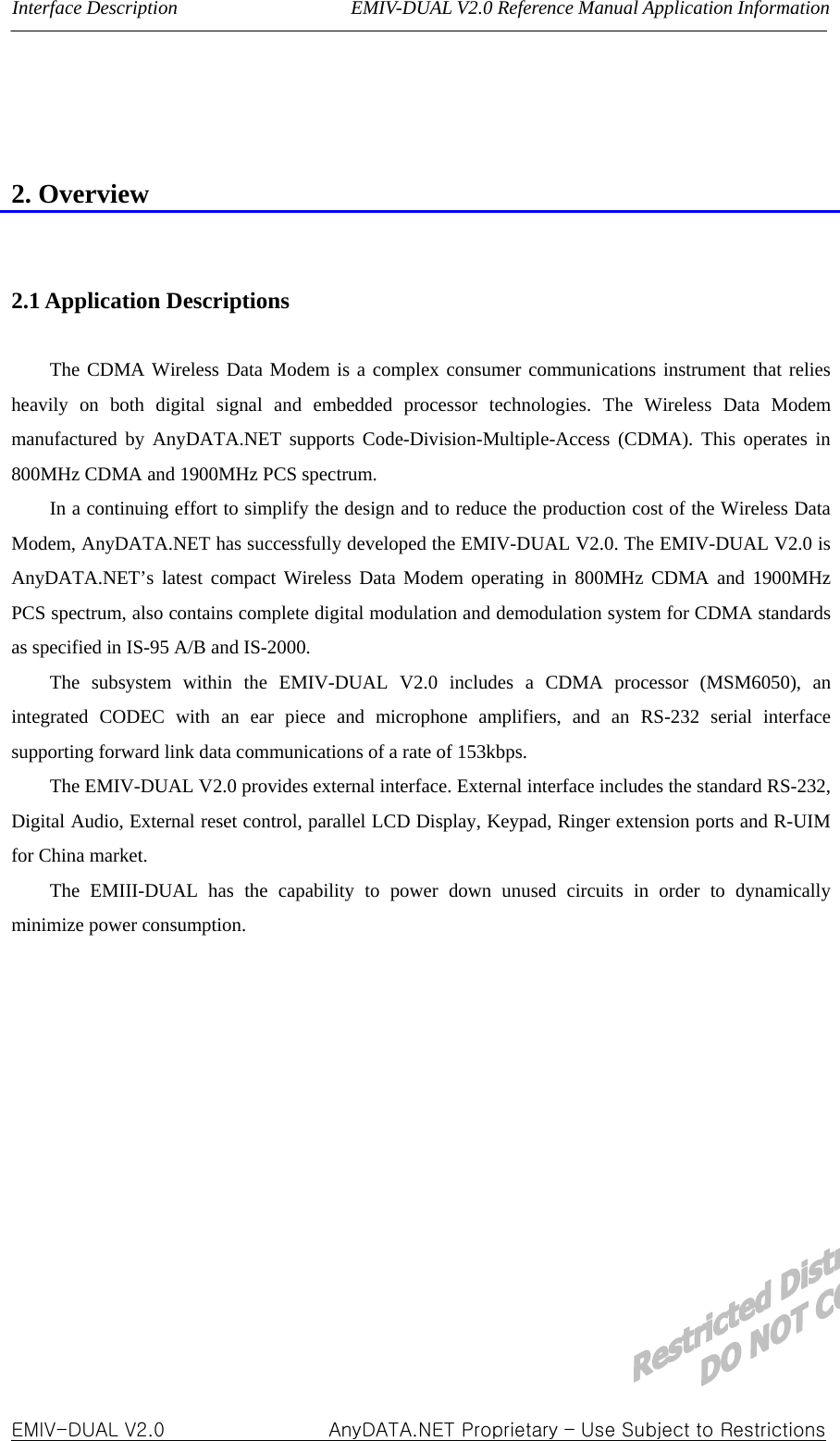 Interface Description                  EMIV-DUAL V2.0 Reference Manual Application Information    2. Overview   2.1 Application Descriptions  The CDMA Wireless Data Modem is a complex consumer communications instrument that relies heavily on both digital signal and embedded processor technologies. The Wireless Data Modem manufactured by AnyDATA.NET supports Code-Division-Multiple-Access (CDMA). This operates in 800MHz CDMA and 1900MHz PCS spectrum.   In a continuing effort to simplify the design and to reduce the production cost of the Wireless Data Modem, AnyDATA.NET has successfully developed the EMIV-DUAL V2.0. The EMIV-DUAL V2.0 is AnyDATA.NET’s latest compact Wireless Data Modem operating in 800MHz CDMA and 1900MHz  PCS spectrum, also contains complete digital modulation and demodulation system for CDMA standards as specified in IS-95 A/B and IS-2000. The subsystem within the EMIV-DUAL V2.0 includes a CDMA processor (MSM6050), an integrated CODEC with an ear piece and microphone amplifiers, and an RS-232 serial interface supporting forward link data communications of a rate of 153kbps. The EMIV-DUAL V2.0 provides external interface. External interface includes the standard RS-232, Digital Audio, External reset control, parallel LCD Display, Keypad, Ringer extension ports and R-UIM for China market. The EMIII-DUAL has the capability to power down unused circuits in order to dynamically minimize power consumption.    EMIV-DUAL V2.0                 AnyDATA.NET Proprietary – Use Subject to Restrictions 