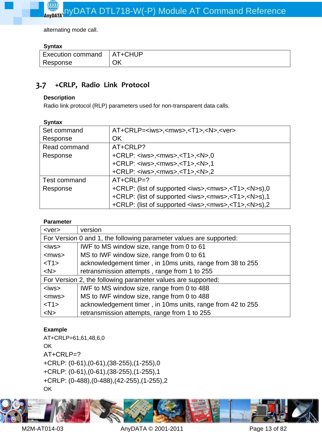 AnyDATA DTL718-W(-P) Module AT Command Reference         M2M-AT014-03                   AnyDATA © 2001-2011                      Page 13 of 82 alternating mode call.  Syntax Execution command Response AT+CHUP OK  3.7 +CRLP,RadioLinkProtocolDescription Radio link protocol (RLP) parameters used for non-transparent data calls.  Syntax Set command Response AT+CRLP=&lt;iws&gt;,&lt;mws&gt;,&lt;T1&gt;,&lt;N&gt;,&lt;ver&gt; OK Read command Response AT+CRLP? +CRLP: &lt;iws&gt;,&lt;mws&gt;,&lt;T1&gt;,&lt;N&gt;,0 +CRLP: &lt;iws&gt;,&lt;mws&gt;,&lt;T1&gt;,&lt;N&gt;,1 +CRLP: &lt;iws&gt;,&lt;mws&gt;,&lt;T1&gt;,&lt;N&gt;,2 Test command Response AT+CRLP=? +CRLP: (list of supported &lt;iws&gt;,&lt;mws&gt;,&lt;T1&gt;,&lt;N&gt;s),0 +CRLP: (list of supported &lt;iws&gt;,&lt;mws&gt;,&lt;T1&gt;,&lt;N&gt;s),1 +CRLP: (list of supported &lt;iws&gt;,&lt;mws&gt;,&lt;T1&gt;,&lt;N&gt;s),2  Parameter &lt;ver&gt; version For Version 0 and 1, the following parameter values are supported:   &lt;iws&gt; &lt;mws&gt; &lt;T1&gt; &lt;N&gt; IWF to MS window size, range from 0 to 61 MS to IWF window size, range from 0 to 61 acknowledgement timer , in 10ms units, range from 38 to 255 retransmission attempts , range from 1 to 255 For Version 2, the following parameter values are supported: &lt;iws&gt; &lt;mws&gt; &lt;T1&gt; &lt;N&gt; IWF to MS window size, range from 0 to 488 MS to IWF window size, range from 0 to 488 acknowledgement timer , in 10ms units, range from 42 to 255 retransmission attempts, range from 1 to 255    Example AT+CRLP=61,61,48,6,0 OK AT+CRLP=? +CRLP: (0-61),(0-61),(38-255),(1-255),0 +CRLP: (0-61),(0-61),(38-255),(1-255),1 +CRLP: (0-488),(0-488),(42-255),(1-255),2 OK 