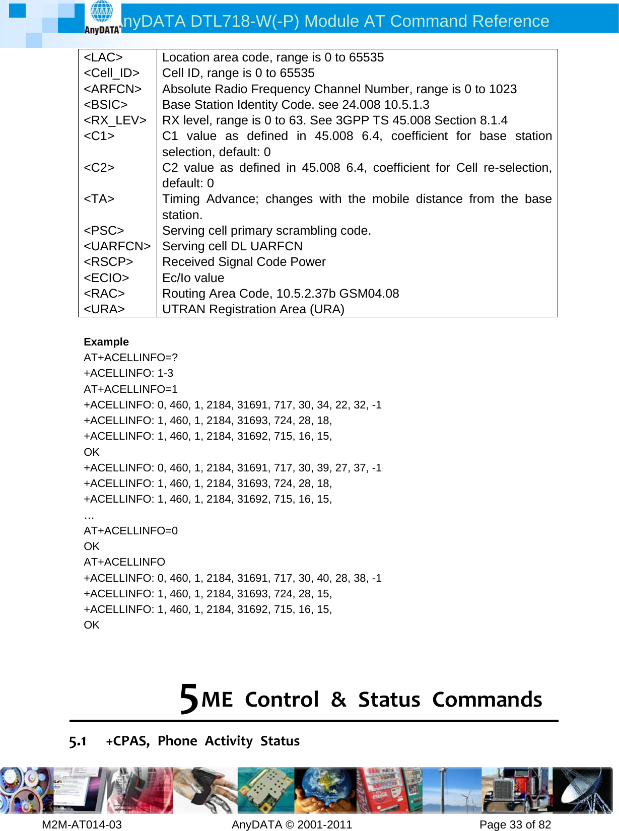 AnyDATA DTL718-W(-P) Module AT Command Reference         M2M-AT014-03                   AnyDATA © 2001-2011                      Page 33 of 82 &lt;LAC&gt; &lt;Cell_ID&gt; &lt;ARFCN&gt; &lt;BSIC&gt; &lt;RX_LEV&gt; &lt;C1&gt;  &lt;C2&gt;  &lt;TA&gt;  &lt;PSC&gt; &lt;UARFCN&gt; &lt;RSCP&gt; &lt;ECIO&gt; &lt;RAC&gt; &lt;URA&gt; Location area code, range is 0 to 65535 Cell ID, range is 0 to 65535 Absolute Radio Frequency Channel Number, range is 0 to 1023 Base Station Identity Code. see 24.008 10.5.1.3 RX level, range is 0 to 63. See 3GPP TS 45.008 Section 8.1.4 C1 value as defined in 45.008 6.4, coefficient for base station selection, default: 0   C2 value as defined in 45.008 6.4, coefficient for Cell re-selection, default: 0   Timing Advance; changes with the mobile distance from the base station. Serving cell primary scrambling code. Serving cell DL UARFCN Received Signal Code Power Ec/Io value Routing Area Code, 10.5.2.37b GSM04.08 UTRAN Registration Area (URA)  Example AT+ACELLINFO=? +ACELLINFO: 1-3 AT+ACELLINFO=1 +ACELLINFO: 0, 460, 1, 2184, 31691, 717, 30, 34, 22, 32, -1 +ACELLINFO: 1, 460, 1, 2184, 31693, 724, 28, 18, +ACELLINFO: 1, 460, 1, 2184, 31692, 715, 16, 15, OK +ACELLINFO: 0, 460, 1, 2184, 31691, 717, 30, 39, 27, 37, -1 +ACELLINFO: 1, 460, 1, 2184, 31693, 724, 28, 18, +ACELLINFO: 1, 460, 1, 2184, 31692, 715, 16, 15, … AT+ACELLINFO=0 OK AT+ACELLINFO +ACELLINFO: 0, 460, 1, 2184, 31691, 717, 30, 40, 28, 38, -1 +ACELLINFO: 1, 460, 1, 2184, 31693, 724, 28, 15, +ACELLINFO: 1, 460, 1, 2184, 31692, 715, 16, 15, OK   5 MEControl&amp;StatusCommands5.1 +CPAS,PhoneActivityStatus