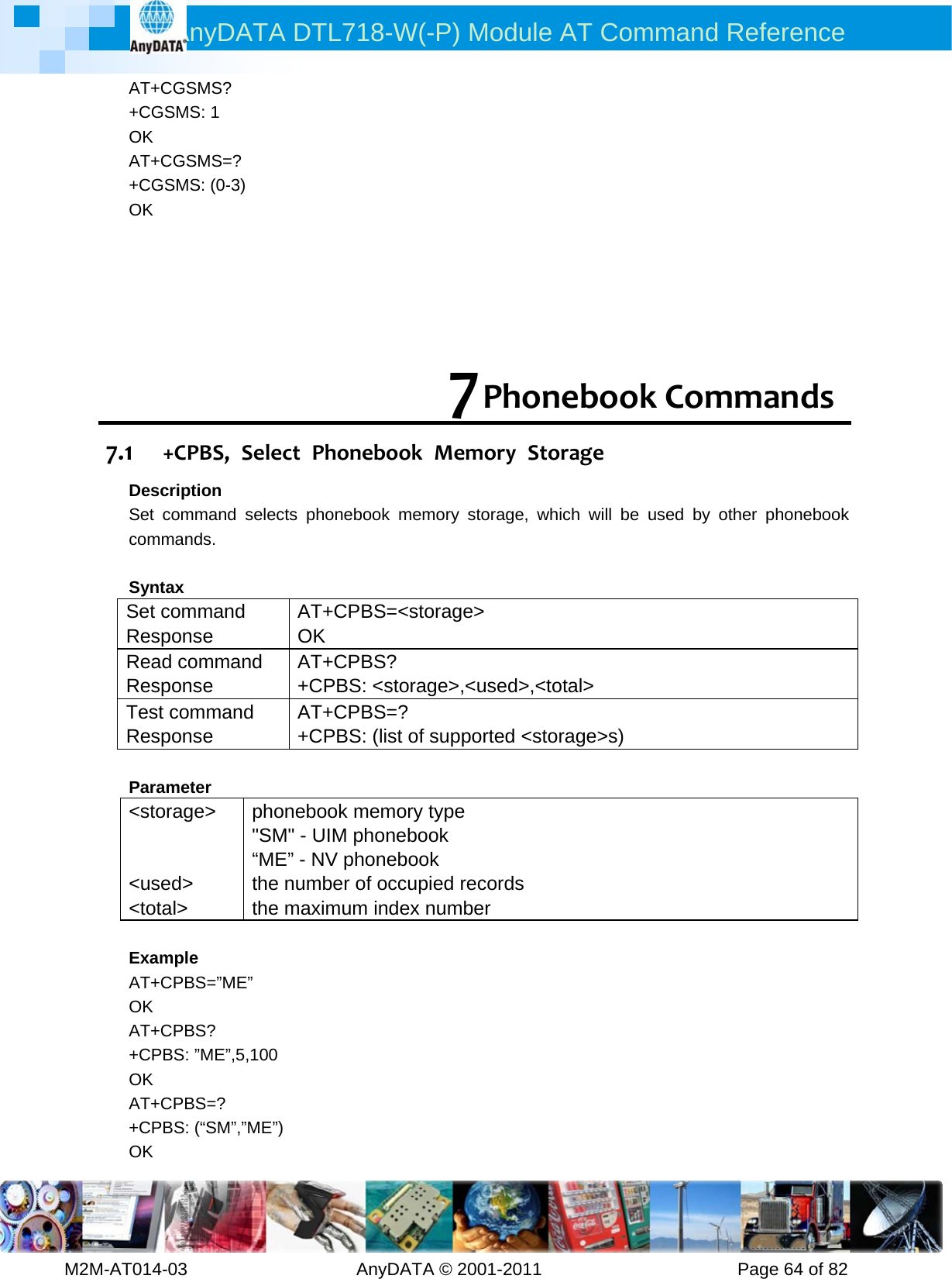 AnyDATA DTL718-W(-P) Module AT Command Reference         M2M-AT014-03                   AnyDATA © 2001-2011                      Page 64 of 82 AT+CGSMS? +CGSMS: 1 OK AT+CGSMS=? +CGSMS: (0-3) OK      7 PhonebookCommands7.1 +CPBS,SelectPhonebookMemoryStorageDescription Set command selects phonebook memory storage, which will be used by other phonebook commands.  Syntax Set command Response AT+CPBS=&lt;storage&gt; OK Read command Response AT+CPBS?  +CPBS: &lt;storage&gt;,&lt;used&gt;,&lt;total&gt; Test command Response AT+CPBS=?  +CPBS: (list of supported &lt;storage&gt;s)    Parameter &lt;storage&gt;   &lt;used&gt; &lt;total&gt; phonebook memory type &quot;SM&quot; - UIM phonebook “ME” - NV phonebook   the number of occupied records   the maximum index number  Example AT+CPBS=”ME” OK AT+CPBS? +CPBS: ”ME”,5,100 OK AT+CPBS=? +CPBS: (“SM”,”ME”) OK 