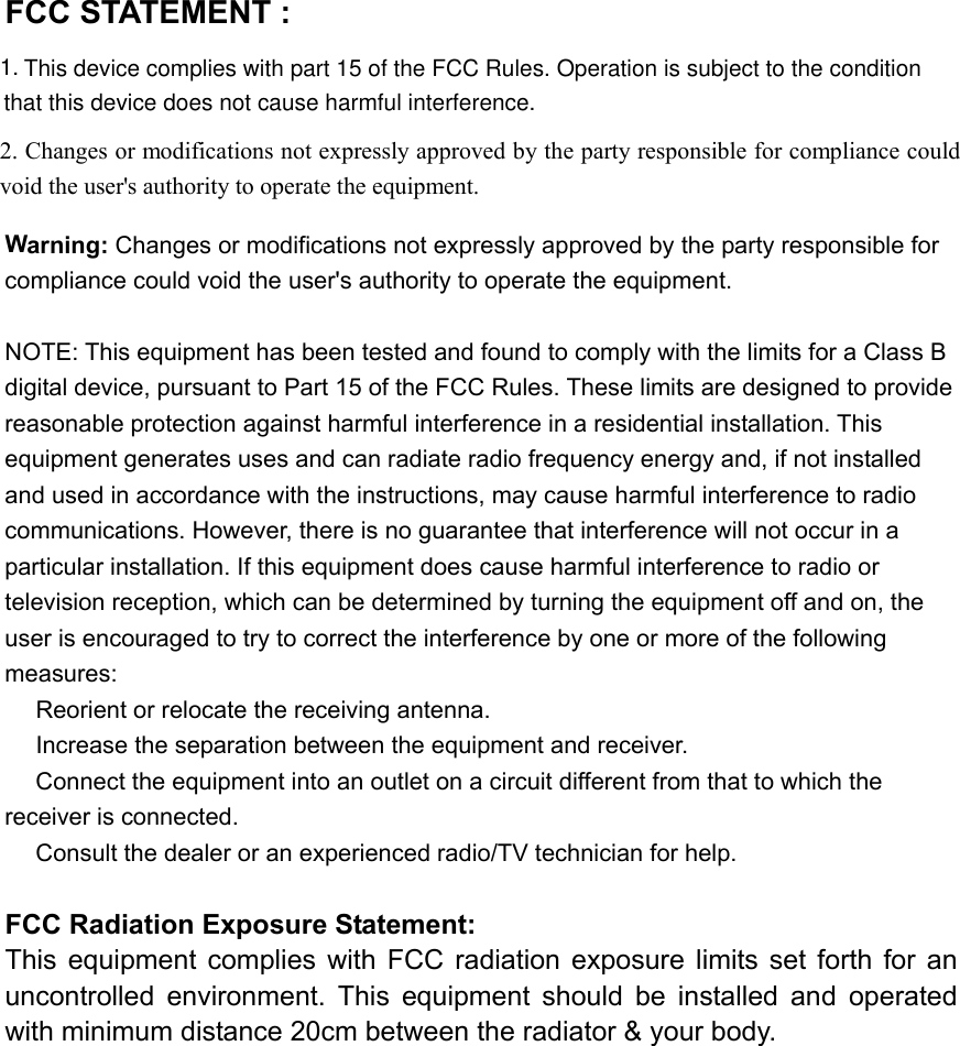 2. Changes or modifications not expressly approved by the partyFCC STATEMENT :   Warning: Changes or modifications not expressly approved by the party responsible for compliance could void the user&apos;s authority to operate the equipment.  NOTE: This equipment has been tested and found to comply with the limits for a Class B digital device, pursuant to Part 15 of the FCC Rules. These limits are designed to provide reasonable protection against harmful interference in a residential installation. This equipment generates uses and can radiate radio frequency energy and, if not installed and used in accordance with the instructions, may cause harmful interference to radio communications. However, there is no guarantee that interference will not occur in a particular installation. If this equipment does cause harmful interference to radio or television reception, which can be determined by turning the equipment off and on, the user is encouraged to try to correct the interference by one or more of the following measures:  Reorient or relocate the receiving an　tenna.  Increase the separation between the equipment and receiver.　  Connect the equipment into an outlet on a circuit different from that to which the 　receiver is connected.  Consult the dealer or an experienced radio/TV technician for help.　  FCC Radiation Exposure Statement: This  equipment  complies  with  FCC  radiation  exposure  limits  set  forth  for an uncontrolled  environment.  This  equipment  should  be  installed  and  operated with minimum distance 20cm between the radiator &amp; your body.   responsible for compliance could void the user&apos;s authority to operate the equipment. This device complies with part 15 of the FCC Rules. Operation is subject to the conditionthat this device does not cause harmful interference.1.