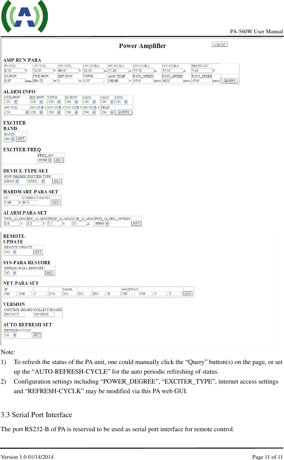     PA-560W User Manual Version 1.0 01/14/2014    Page 11 of 11      Note: 1) To refresh the status of the PA unit, one could manually click the “Query” button(s) on the page, or set up the “AUTO-REFRESH-CYCLE” for the auto periodic refreshing of status. 2) Configuration settings including “POWER_DEGREE”, “EXCITER_TYPE”, internet access settings and “REFRESH-CYCLK” may be modified via this PA web GUI.    3.3 Serial Port Interface   The port RS232-B of PA is reserved to be used as serial port interface for remote control. 