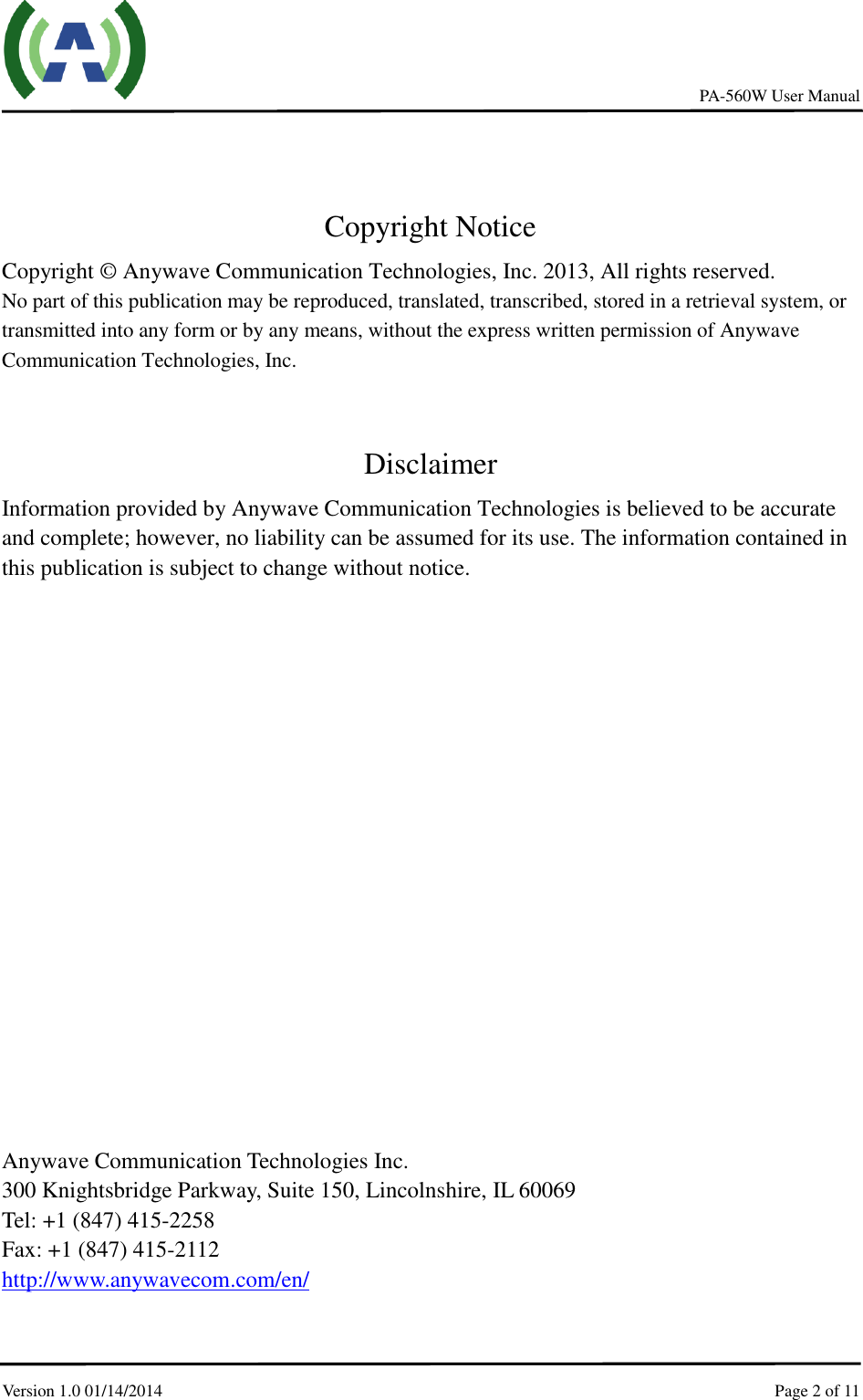     PA-560W User Manual Version 1.0 01/14/2014    Page 2 of 11       Copyright Notice Copyright © Anywave Communication Technologies, Inc. 2013, All rights reserved. No part of this publication may be reproduced, translated, transcribed, stored in a retrieval system, or transmitted into any form or by any means, without the express written permission of Anywave Communication Technologies, Inc.  Disclaimer Information provided by Anywave Communication Technologies is believed to be accurate and complete; however, no liability can be assumed for its use. The information contained in this publication is subject to change without notice.                  Anywave Communication Technologies Inc. 300 Knightsbridge Parkway, Suite 150, Lincolnshire, IL 60069 Tel: +1 (847) 415-2258 Fax: +1 (847) 415-2112 http://www.anywavecom.com/en/ 