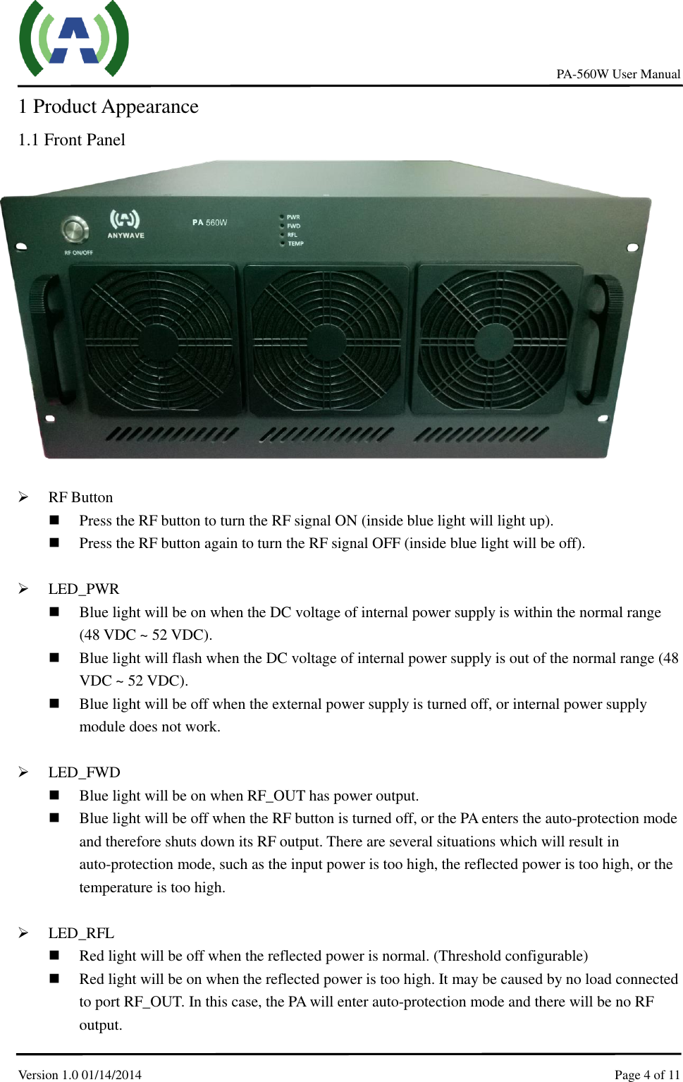     PA-560W User Manual Version 1.0 01/14/2014    Page 4 of 11    1 Product Appearance 1.1 Front Panel               RF Button  Press the RF button to turn the RF signal ON (inside blue light will light up).  Press the RF button again to turn the RF signal OFF (inside blue light will be off).   LED_PWR    Blue light will be on when the DC voltage of internal power supply is within the normal range (48 VDC ~ 52 VDC).  Blue light will flash when the DC voltage of internal power supply is out of the normal range (48 VDC ~ 52 VDC).  Blue light will be off when the external power supply is turned off, or internal power supply module does not work.   LED_FWD  Blue light will be on when RF_OUT has power output.    Blue light will be off when the RF button is turned off, or the PA enters the auto-protection mode and therefore shuts down its RF output. There are several situations which will result in auto-protection mode, such as the input power is too high, the reflected power is too high, or the temperature is too high.   LED_RFL  Red light will be off when the reflected power is normal. (Threshold configurable)  Red light will be on when the reflected power is too high. It may be caused by no load connected to port RF_OUT. In this case, the PA will enter auto-protection mode and there will be no RF output.   