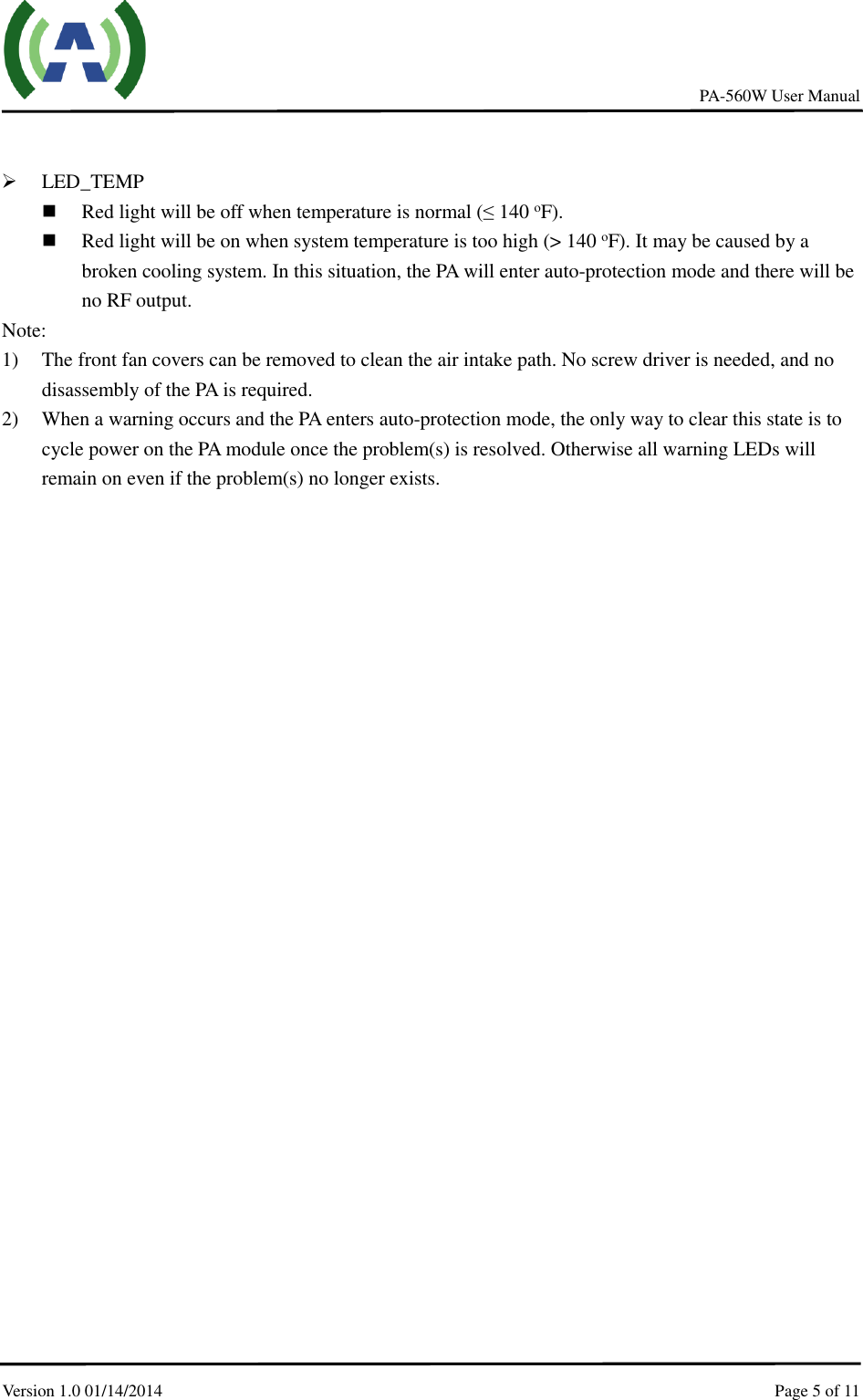     PA-560W User Manual Version 1.0 01/14/2014    Page 5 of 11       LED_TEMP  Red light will be off when temperature is normal (≤ 140 oF).  Red light will be on when system temperature is too high (&gt; 140 oF). It may be caused by a broken cooling system. In this situation, the PA will enter auto-protection mode and there will be no RF output.     Note:   1) The front fan covers can be removed to clean the air intake path. No screw driver is needed, and no disassembly of the PA is required. 2) When a warning occurs and the PA enters auto-protection mode, the only way to clear this state is to cycle power on the PA module once the problem(s) is resolved. Otherwise all warning LEDs will remain on even if the problem(s) no longer exists. 