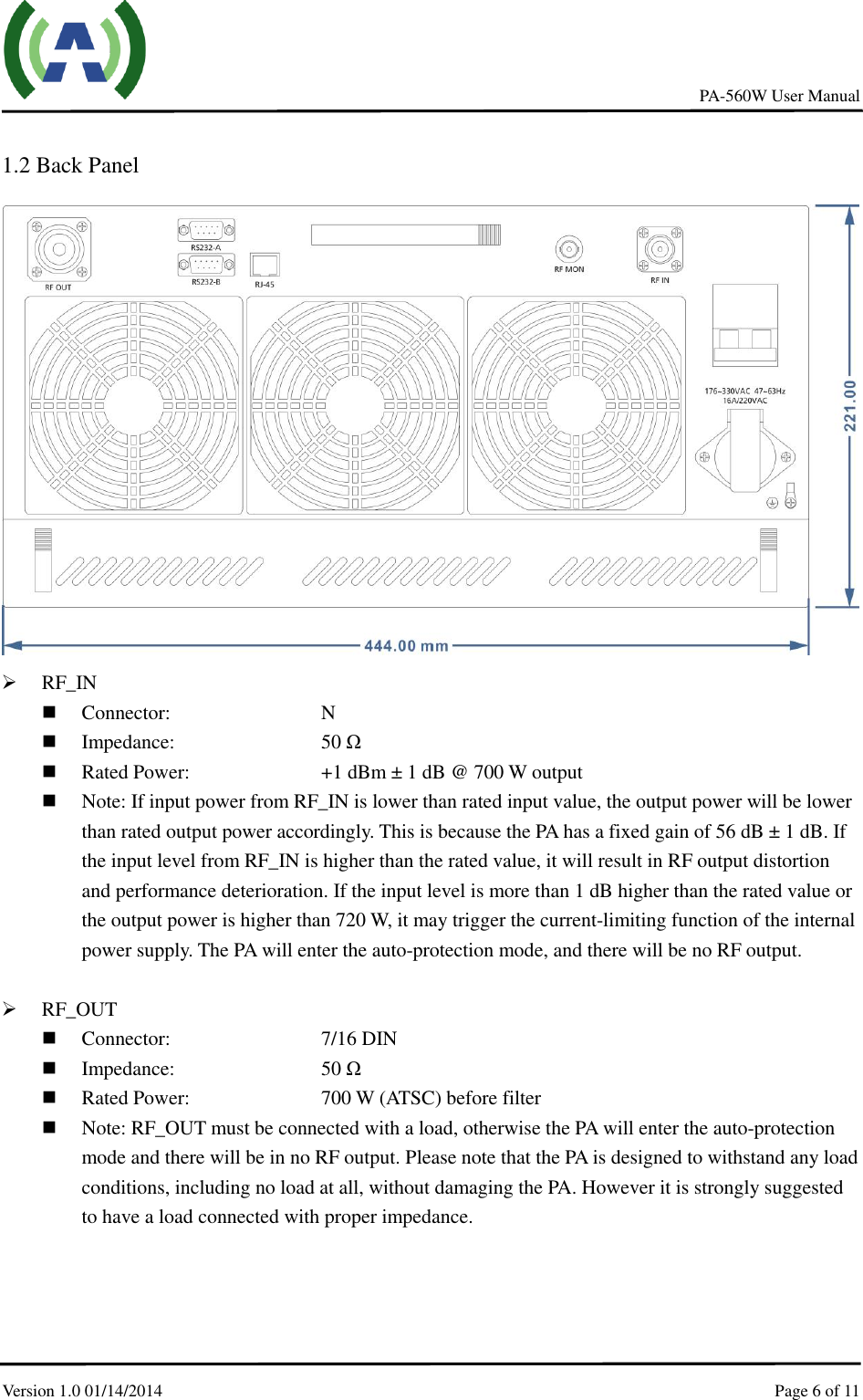     PA-560W User Manual Version 1.0 01/14/2014    Page 6 of 11     1.2 Back Panel   RF_IN  Connector:        N  Impedance:        50 Ω  Rated Power:         +1 dBm ± 1 dB @ 700 W output  Note: If input power from RF_IN is lower than rated input value, the output power will be lower than rated output power accordingly. This is because the PA has a fixed gain of 56 dB ± 1 dB. If the input level from RF_IN is higher than the rated value, it will result in RF output distortion and performance deterioration. If the input level is more than 1 dB higher than the rated value or the output power is higher than 720 W, it may trigger the current-limiting function of the internal power supply. The PA will enter the auto-protection mode, and there will be no RF output.   RF_OUT  Connector:          7/16 DIN  Impedance:        50 Ω  Rated Power:         700 W (ATSC) before filter  Note: RF_OUT must be connected with a load, otherwise the PA will enter the auto-protection mode and there will be in no RF output. Please note that the PA is designed to withstand any load conditions, including no load at all, without damaging the PA. However it is strongly suggested to have a load connected with proper impedance. 