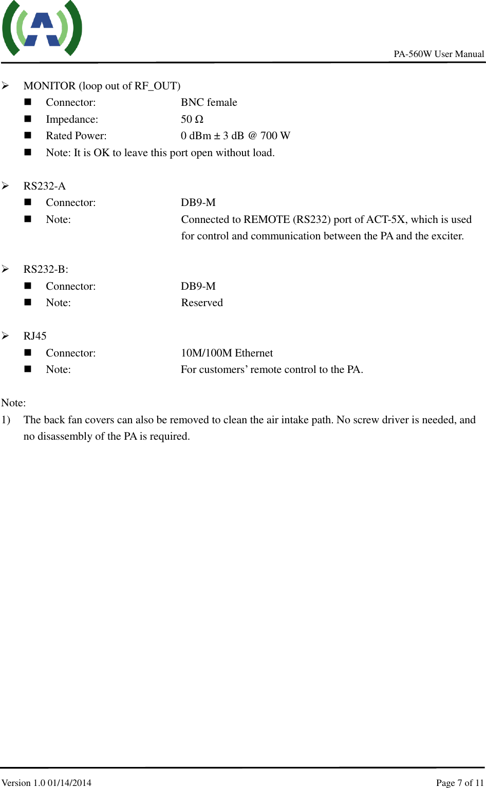     PA-560W User Manual Version 1.0 01/14/2014    Page 7 of 11      MONITOR (loop out of RF_OUT)  Connector:        BNC female    Impedance:        50 Ω  Rated Power:         0 dBm ± 3 dB @ 700 W    Note: It is OK to leave this port open without load.   RS232-A  Connector:        DB9-M  Note:  Connected to REMOTE (RS232) port of ACT-5X, which is used for control and communication between the PA and the exciter.   RS232-B:    Connector:        DB9-M  Note:  Reserved   RJ45  Connector:        10M/100M Ethernet    Note:          For customers’ remote control to the PA.  Note:   1) The back fan covers can also be removed to clean the air intake path. No screw driver is needed, and no disassembly of the PA is required. 