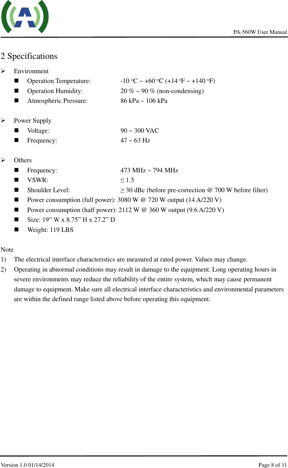     PA-560W User Manual Version 1.0 01/14/2014    Page 8 of 11     2 Specifications  Environment  Operation Temperature:      -10 oC ~ +60 oC (+14 oF ~ +140 oF)    Operation Humidity:        20 % ~ 90 % (non-condensing)  Atmospheric Pressure:        86 kPa ~ 106 kPa   Power Supply  Voltage:             90 ~ 300 VAC  Frequency:            47 ~ 63 Hz   Others  Frequency:          473 MHz ~ 794 MHz  VSWR:            ≤ 1.5  Shoulder Level:        ≥ 30 dBc (before pre-correction @ 700 W before filter)  Power consumption (full power): 3080 W @ 720 W output (14 A/220 V)  Power consumption (half power): 2112 W @ 360 W output (9.6 A/220 V)  Size: 19” W x 8.75” H x 27.2” D  Weight: 119 LBS  Note 1) The electrical interface characteristics are measured at rated power. Values may change. 2) Operating in abnormal conditions may result in damage to the equipment. Long operating hours in severe environments may reduce the reliability of the entire system, which may cause permanent damage to equipment. Make sure all electrical interface characteristics and environmental parameters are within the defined range listed above before operating this equipment. 