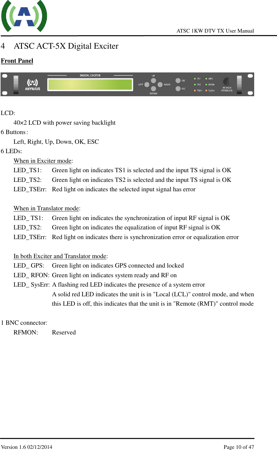     ATSC 1KW DTV TX User Manual  Version 1.6 02/12/2014    Page 10 of 47    4 ATSC ACT-5X Digital Exciter Front Panel   LCD:   40×2 LCD with power saving backlight 6 Buttons :   Left, Right, Up, Down, OK, ESC   6 LEDs: When in Exciter mode: LED_TS1:  Green light on indicates TS1 is selected and the input TS signal is OK LED_TS2:  Green light on indicates TS2 is selected and the input TS signal is OK LED_TSErr:  Red light on indicates the selected input signal has error  When in Translator mode: LED_ TS1:  Green light on indicates the synchronization of input RF signal is OK LED_TS2:  Green light on indicates the equalization of input RF signal is OK LED_TSErr:  Red light on indicates there is synchronization error or equalization error  In both Exciter and Translator mode: LED_ GPS:  Green light on indicates GPS connected and locked LED_ RFON: Green light on indicates system ready and RF on LED_ SysErr: A flashing red LED indicates the presence of a system error A solid red LED indicates the unit is in &quot;Local (LCL)&quot; control mode, and when this LED is off, this indicates that the unit is in &quot;Remote (RMT)&quot; control mode  1 BNC connector:   RFMON:      Reserved      