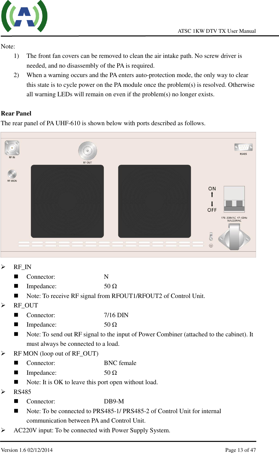     ATSC 1KW DTV TX User Manual  Version 1.6 02/12/2014    Page 13 of 47    Note:   1) The front fan covers can be removed to clean the air intake path. No screw driver is needed, and no disassembly of the PA is required. 2) When a warning occurs and the PA enters auto-protection mode, the only way to clear this state is to cycle power on the PA module once the problem(s) is resolved. Otherwise all warning LEDs will remain on even if the problem(s) no longer exists.  Rear Panel The rear panel of PA UHF-610 is shown below with ports described as follows.   RF_IN  Connector:        N  Impedance:        50 Ω  Note: To receive RF signal from RFOUT1/RFOUT2 of Control Unit.  RF_OUT  Connector:          7/16 DIN  Impedance:        50 Ω  Note: To send out RF signal to the input of Power Combiner (attached to the cabinet). It must always be connected to a load.  RF MON (loop out of RF_OUT)  Connector:        BNC female    Impedance:        50 Ω  Note: It is OK to leave this port open without load.  RS485  Connector:          DB9-M  Note: To be connected to PRS485-1/ PRS485-2 of Control Unit for internal communication between PA and Control Unit.  AC220V input: To be connected with Power Supply System. 