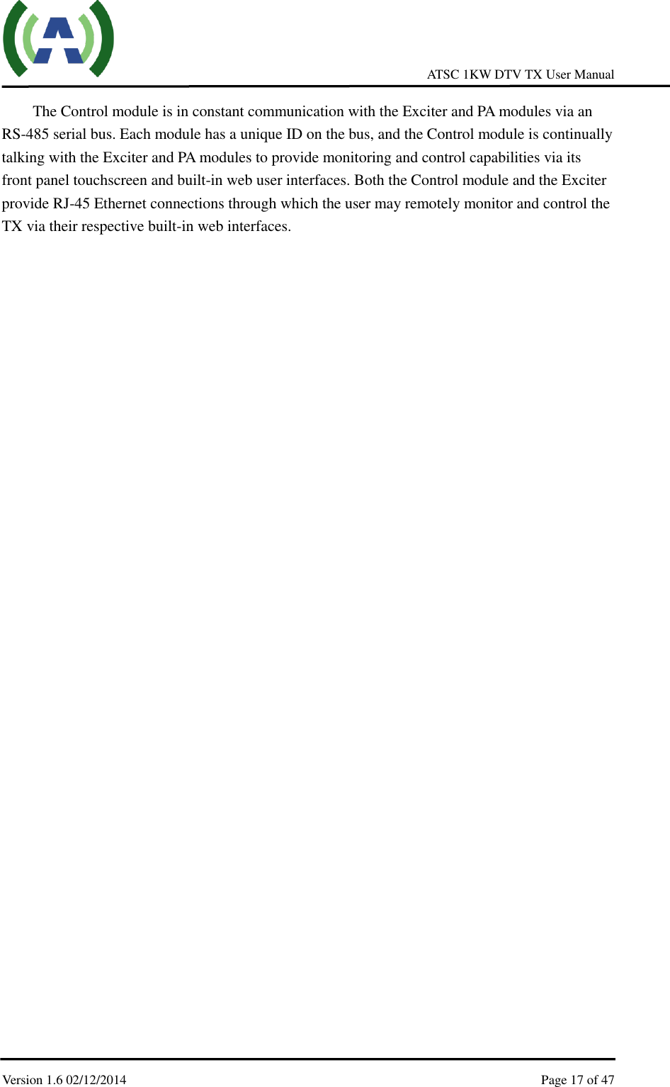     ATSC 1KW DTV TX User Manual  Version 1.6 02/12/2014    Page 17 of 47    The Control module is in constant communication with the Exciter and PA modules via an RS-485 serial bus. Each module has a unique ID on the bus, and the Control module is continually talking with the Exciter and PA modules to provide monitoring and control capabilities via its front panel touchscreen and built-in web user interfaces. Both the Control module and the Exciter provide RJ-45 Ethernet connections through which the user may remotely monitor and control the TX via their respective built-in web interfaces.    