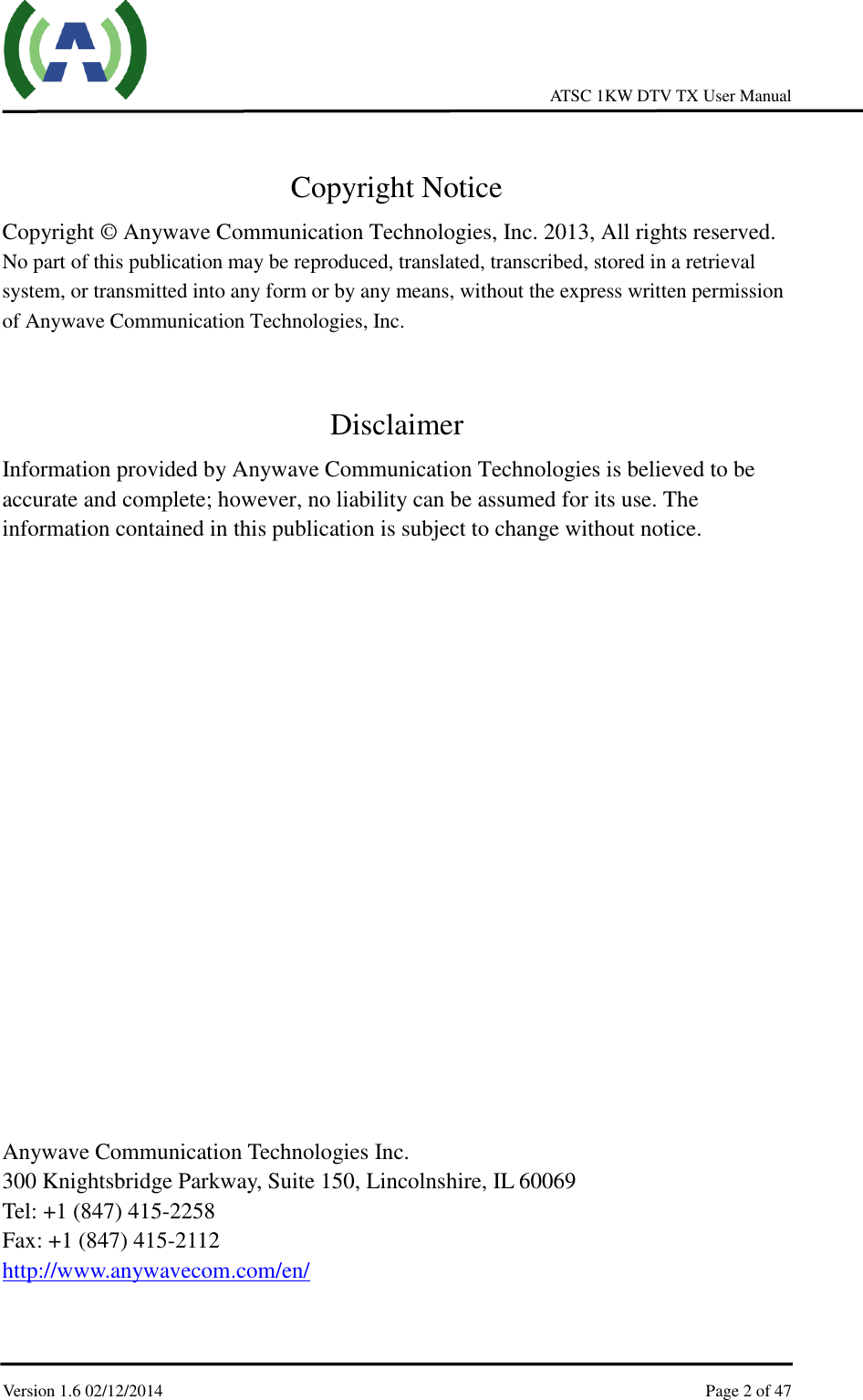     ATSC 1KW DTV TX User Manual  Version 1.6 02/12/2014    Page 2 of 47     Copyright Notice Copyright © Anywave Communication Technologies, Inc. 2013, All rights reserved. No part of this publication may be reproduced, translated, transcribed, stored in a retrieval system, or transmitted into any form or by any means, without the express written permission of Anywave Communication Technologies, Inc.  Disclaimer Information provided by Anywave Communication Technologies is believed to be accurate and complete; however, no liability can be assumed for its use. The information contained in this publication is subject to change without notice.                   Anywave Communication Technologies Inc. 300 Knightsbridge Parkway, Suite 150, Lincolnshire, IL 60069 Tel: +1 (847) 415-2258 Fax: +1 (847) 415-2112 http://www.anywavecom.com/en/ 