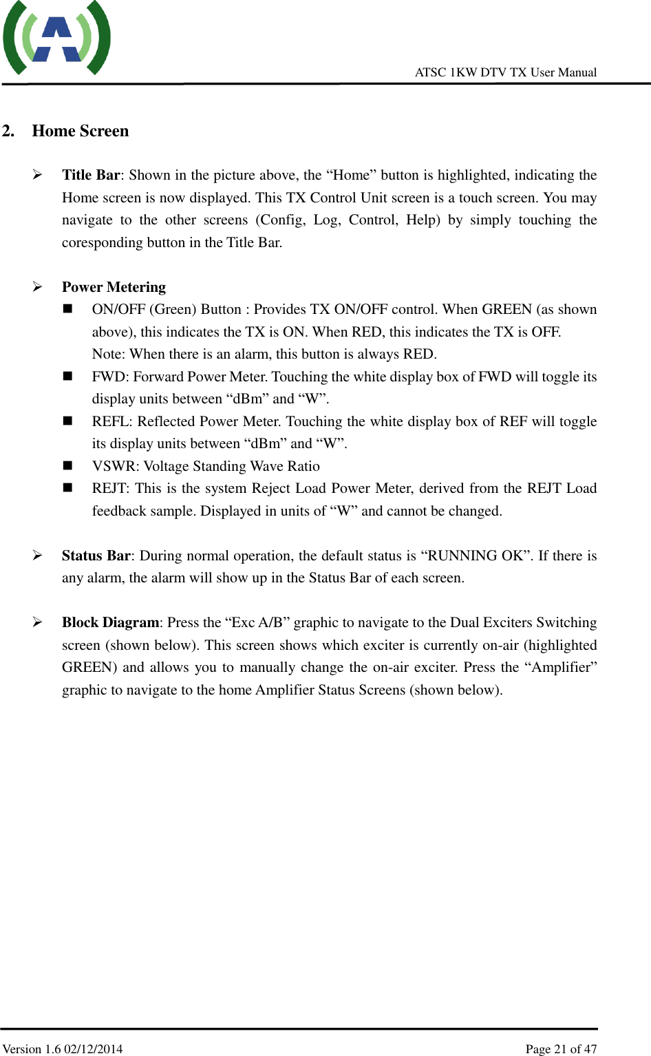     ATSC 1KW DTV TX User Manual  Version 1.6 02/12/2014    Page 21 of 47     2. Home Screen   Title Bar: Shown in the picture above, the “Home” button is highlighted, indicating the Home screen is now displayed. This TX Control Unit screen is a touch screen. You may navigate  to  the  other  screens  (Config,  Log,  Control,  Help)  by  simply  touching  the coresponding button in the Title Bar.   Power Metering  ON/OFF (Green) Button : Provides TX ON/OFF control. When GREEN (as shown above), this indicates the TX is ON. When RED, this indicates the TX is OFF. Note: When there is an alarm, this button is always RED.  FWD: Forward Power Meter. Touching the white display box of FWD will toggle its display units between “dBm” and “W”.  REFL: Reflected Power Meter. Touching the white display box of REF will toggle its display units between “dBm” and “W”.    VSWR: Voltage Standing Wave Ratio  REJT: This is the system Reject Load Power Meter, derived from the REJT Load feedback sample. Displayed in units of “W” and cannot be changed.   Status Bar: During normal operation, the default status is “RUNNING OK”. If there is any alarm, the alarm will show up in the Status Bar of each screen.   Block Diagram: Press the “Exc A/B” graphic to navigate to the Dual Exciters Switching screen (shown below). This screen shows which exciter is currently on-air (highlighted GREEN) and allows you to manually change the on-air exciter. Press the “Amplifier” graphic to navigate to the home Amplifier Status Screens (shown below).     